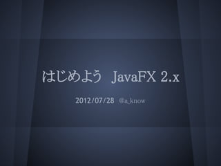 はじめよう　JavaFX 2.x
   2012/07/28　@a_know
 