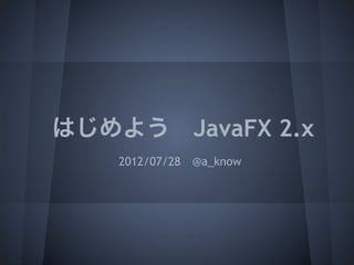 はじめよう JavaFX 2.x
    2012/07/28 @a_know
 