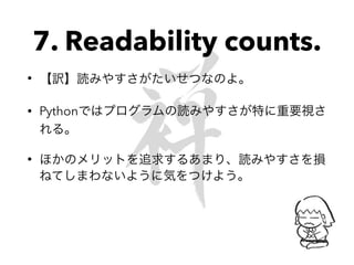 7. Readability counts.
• 【訳】読みやすさがたいせつなのよ。
• Pythonではプログラムの読みやすさが特に重要視さ
れる。
• ほかのメリットを追求するあまり、読みやすさを損
ねてしまわないように気をつけよう。
 