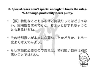 8. Special cases aren't special enough to break the rules.
9. Although practicality beats purity.
• 【訳】特別なこともあるけど掟破りってほどじゃな
い。実用性を求めてくと、ちょっとはずれちゃうこ
ともあるけどね。
• その特別扱いが本当に必要なことかどうか、もう一
度よく考えてみよう。
• もし本当に必要なのであれば、特別扱い自体は別に
悪いことではない。
 