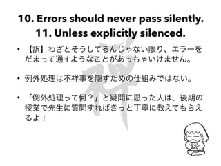 10. Errors should never pass silently.
11. Unless explicitly silenced.
• 【訳】わざとそうしてるんじゃない限り、エラーを
だまって通すようなことがあっちゃいけません。
• 例外処理は不祥事を隠すための仕組みではない。
• 「例外処理って何？」と疑問に思った人は、後期の
授業で先生に質問すればきっと丁寧に教えてもらえ
るよ！
 