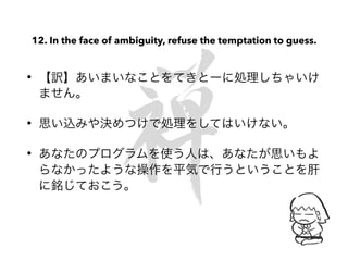 12. In the face of ambiguity, refuse the temptation to guess.
• 【訳】あいまいなことをてきとーに処理しちゃいけ
ません。
• 思い込みや決めつけで処理をしてはいけない。
• あなたのプログラムを使う人は、あなたが思いもよ
らなかったような操作を平気で行うということを肝
に銘じておこう。
 