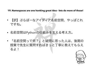 19. Namespaces are one honking great idea - lets do more of those!
• 【訳】ぶらぼーなアイディア名前空間、やっぱこれ
ですね。
• 名前空間はPythonの仕組みを支える考え方。
• 「名前空間って何？」と疑問に思った人は、後期の
授業で先生に質問すればきっと丁寧に教えてもらえ
るよ！
 