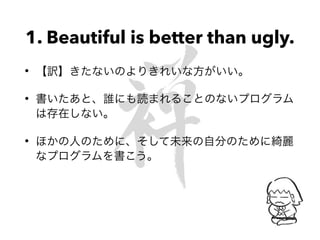 1. Beautiful is better than ugly.
• 【訳】きたないのよりきれいな方がいい。
• 書いたあと、誰にも読まれることのないプログラム
は存在しない。
• ほかの人のために、そして未来の自分のために綺麗
なプログラムを書こう。
 
