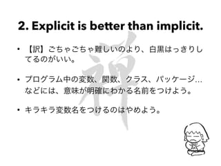 2. Explicit is better than implicit.
• 【訳】ごちゃごちゃ難しいのより、白黒はっきりし
てるのがいい。
• プログラム中の変数、関数、クラス、パッケージ…
などには、意味が明確にわかる名前をつけよう。
• キラキラ変数名をつけるのはやめよう。
 