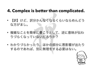 4. Complex is better than complicated.
• 【訳】けど、訳分かんなくなるくらいならめんどう
な方がまし。
• 複雑なことを簡単に書こうとして、逆に意味が伝わ
りづらくなっていないだろうか？
• わかりづらかったり、ほかの部分に悪影響が出たり
するのであれば、別に無理をする必要はない。
 