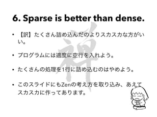 6. Sparse is better than dense.
• 【訳】たくさん詰め込んだのよりスカスカな方がい
い。
• プログラムには適度に空行を入れよう。
• たくさんの処理を1行に詰め込むのはやめよう。
• このスライドにもZenの考え方を取り込み、あえて
スカスカに作ってあります。
 