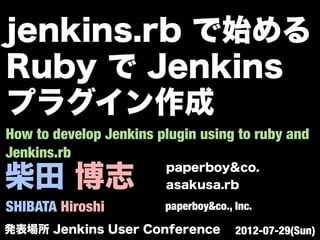 柴田 博志
SHIBATA Hiroshi
paperboy&co.
asakusa.rb
paperboy&co., Inc.
How to develop Jenkins plugin using to ruby and
Jenkins.rb
発表場所 Jenkins User Conference 2012-07-29(Sun)
jenkins.rb で始める
Ruby で Jenkins
プラグイン作成
 
