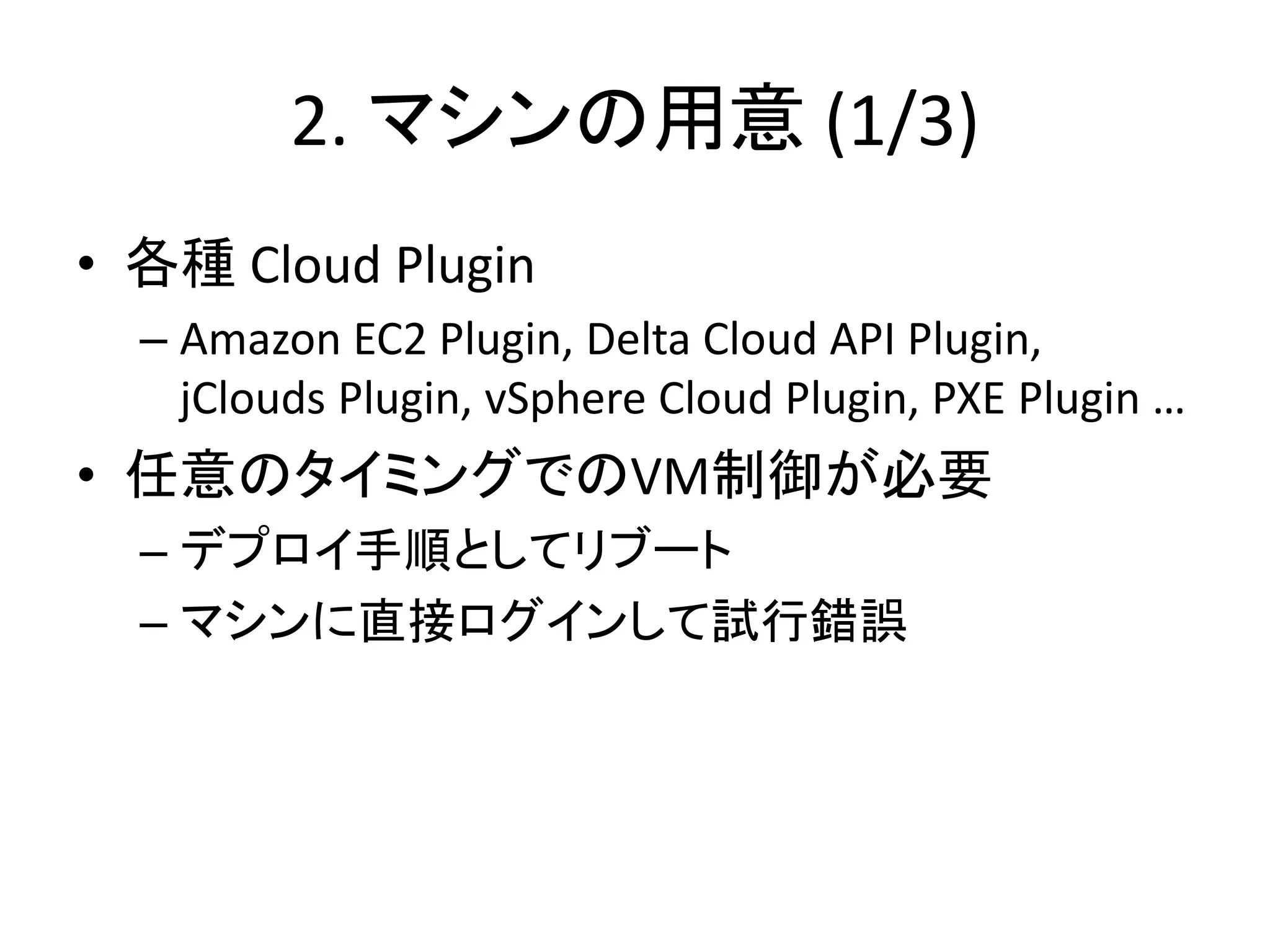 2. マシンの用意 (1/3)
• 各種 Cloud Plugin
  – Amazon EC2 Plugin, Delta Cloud API Plugin,
    jClouds Plugin, vSphere Cloud Plugin, PXE Plugin …
• 任意のタイミングでのVM制御が必要
  – デプロイ手順としてリブート
  – マシンに直接ログインして試行錯誤
 