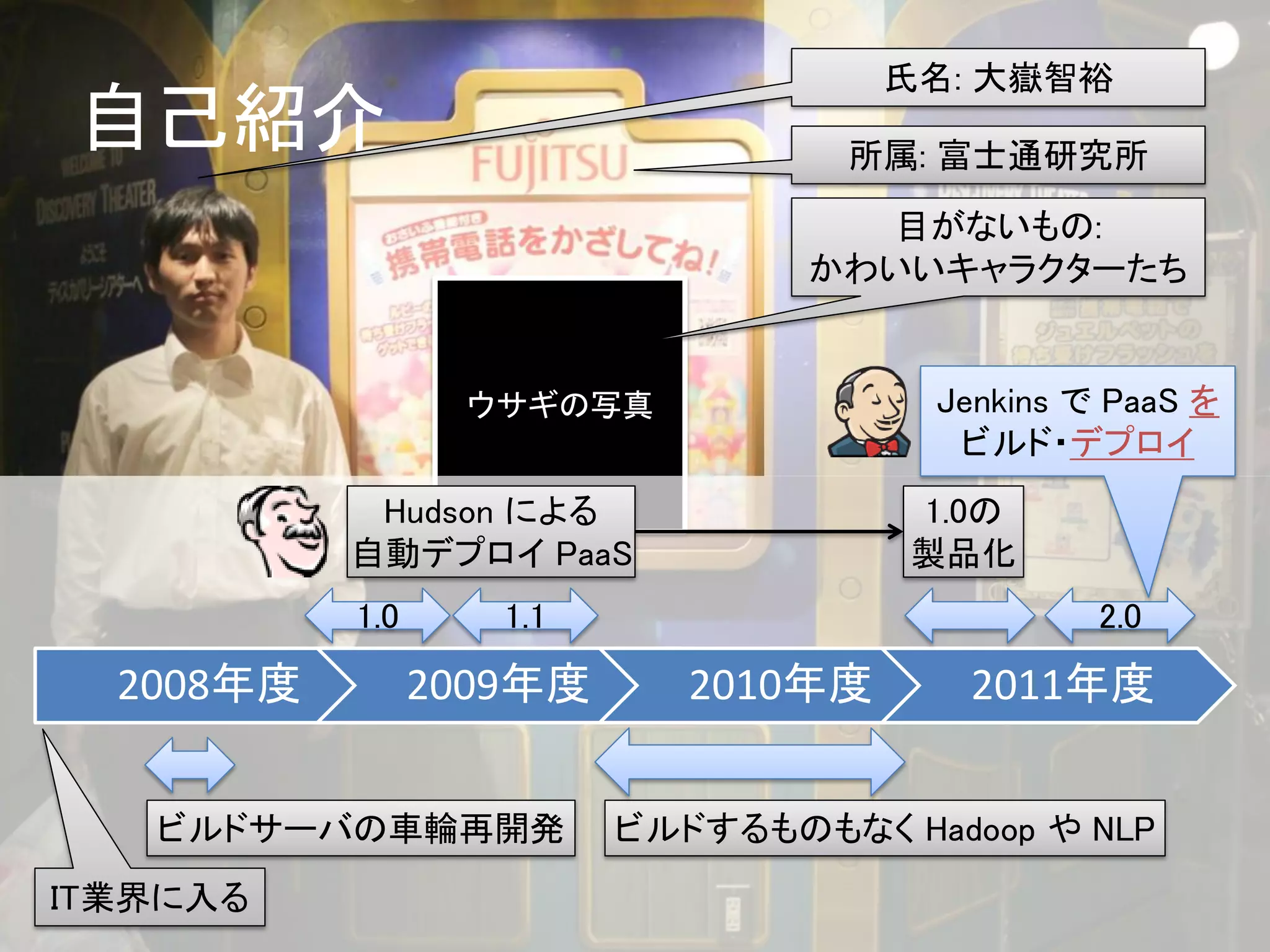 氏名: 大嶽智裕
自己紹介                               所属: 富士通研究所

                                    目がないもの:
                                  かわいいキャラクターたち


                  ウサギの写真               Jenkins で PaaS を
                                        ビルド・デプロイ
            Hudson による                1.0の
           自動デプロイ PaaS                製品化
           1.0      1.1                         2.0

  2008年度         2009年度      2010年度      2011年度


   ビルドサーバの車輪再開発           ビルドするものもなく Hadoop や NLP
IT業界に入る
 
