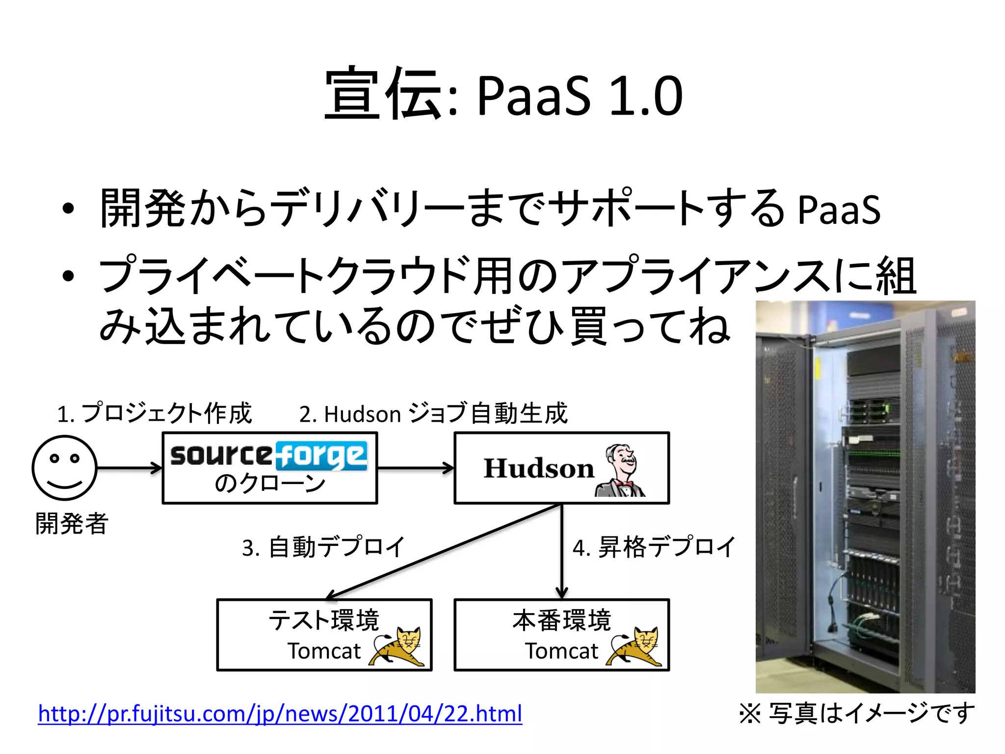 宣伝: PaaS 1.0
  • 開発からデリバリーまでサポートする PaaS
  • プライベートクラウド用のアプライアンスに組
    み込まれているのでぜひ買ってね
 1. プロジェクト作成            2. Hudson ジョブ自動生成

                のクローン
開発者
                  3. 自動デプロイ                     4. 昇格デプロイ

                     テスト環境                 本番環境
                      Tomcat                Tomcat

http://pr.fujitsu.com/jp/news/2011/04/22.html               ※ 写真はイメージです
 