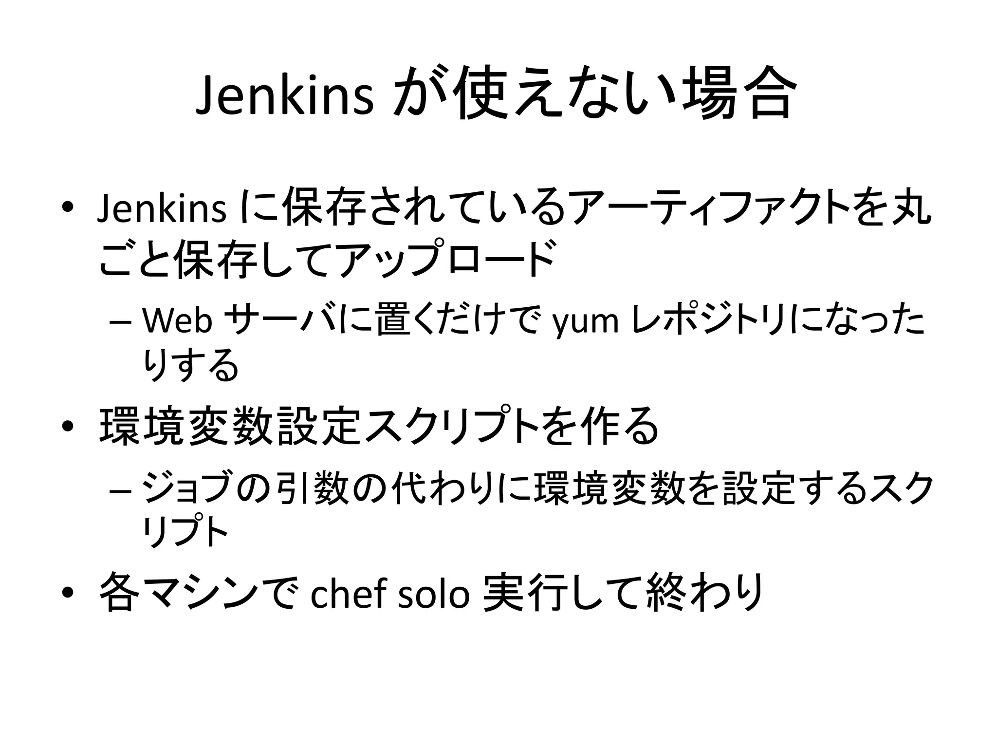 Jenkins が使えない場合
• Jenkins に保存されているアーティファクトを丸
  ごと保存してアップロード
 – Web サーバに置くだけで yum レポジトリになった
   りする
• 環境変数設定スクリプトを作る
 – ジョブの引数の代わりに環境変数を設定するスク
   リプト
• 各マシンで chef solo 実行して終わり
 