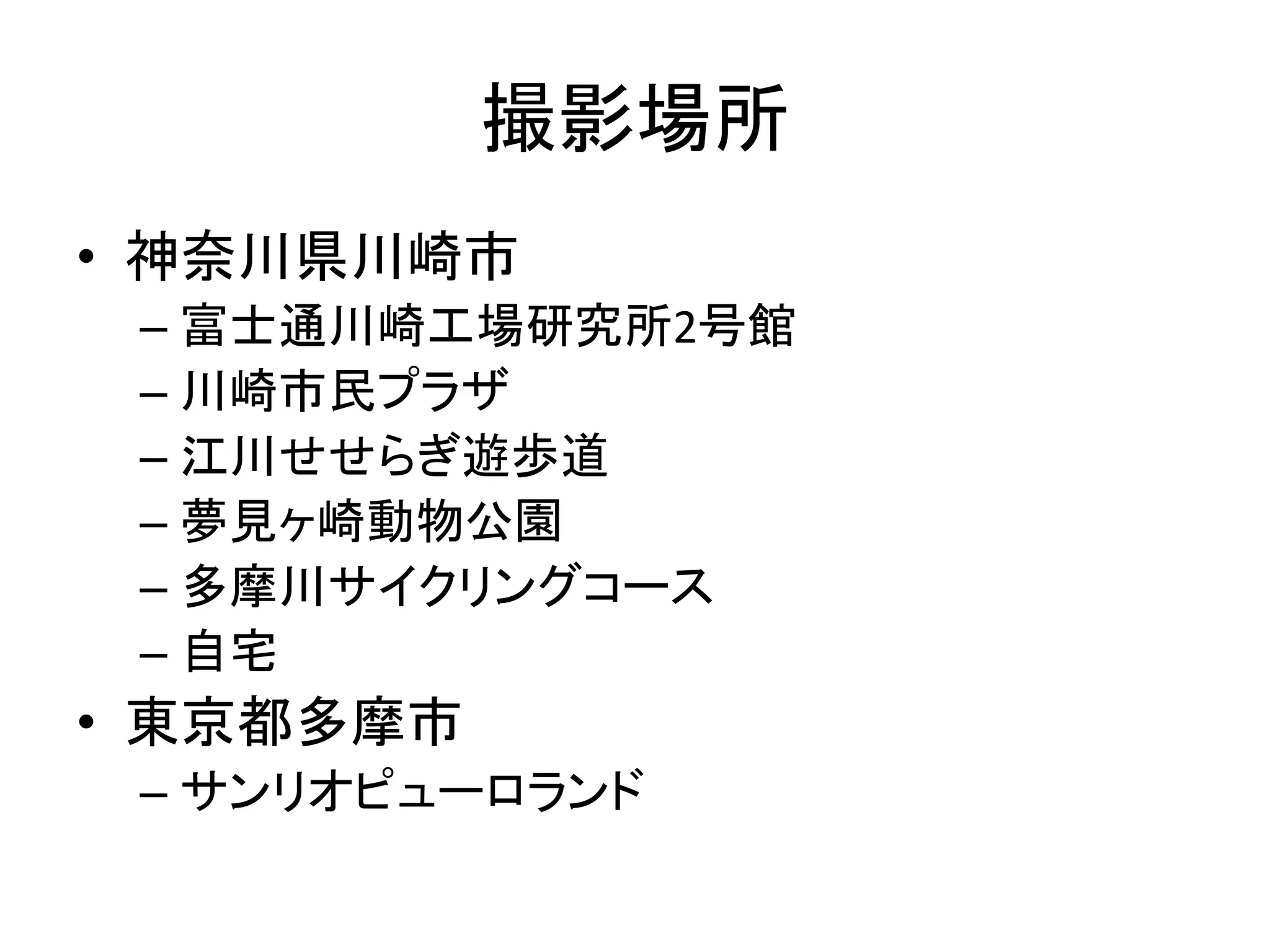 撮影場所
• 神奈川県川崎市
 – 富士通川崎工場研究所2号館
 – 川崎市民プラザ
 – 江川せせらぎ遊歩道
 – 夢見ヶ崎動物公園
 – 多摩川サイクリングコース
 – 自宅
• 東京都多摩市
 – サンリオピューロランド
 
