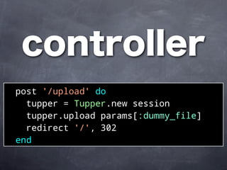 controller
post '/upload' do
  tupper = Tupper.new session
  tupper.upload params[:dummy_file]
  redirect '/', 302
end
 