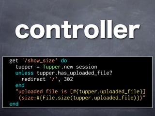 controller
get '/show_size' do
  tupper = Tupper.new session
  unless tupper.has_uploaded_file?
     redirect '/', 302
  end
  "uploaded file is [#{tupper.uploaded_file}]
    (size:#{File.size(tupper.uploaded_file)})"
end
 