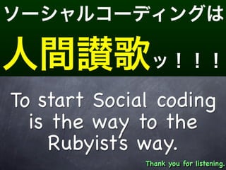 To start Social coding
  is the way to the
     Rubyist’s way.
              Thank you for listening.
 