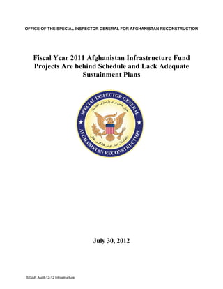 OFFICE OF THE SPECIAL INSPECTOR GENERAL FOR AFGHANISTAN RECONSTRUCTION




    Fiscal Year 2011 Afghanistan Infrastructure Fund
    Projects Are behind Schedule and Lack Adequate
                   Sustainment Plans




                                   July 30, 2012




SIGAR Audit-12-12 Infrastructure
 