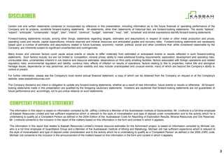 DISCLAIMER
Certain oral and written statements contained or incorporated by reference in this presentation, including information as to the future financial or operating performance of the
Company and its projects, constitute forward-looking statements. All statements, other than statements of historical fact, are forward-looking statements. The words “believe”,
“expect”, “anticipate”, “contemplate”, “target”, “plan”, “intend”, “continue”, “budget”, “estimate”, “may”, “will”, “schedule” and similar expressions identify forward-looking statements.

Forward-looking statements include, among other things, statements regarding targets, estimates and assumptions in respect of nickel or other metal production and prices,
operating costs and results, capital expenditures, mineral reserves and mineral resources and anticipated grades and recovery rates. Forward-looking statements are necessarily
based upon a number of estimates and assumptions related to future business, economic, market, political, social and other conditions that, while considered reasonable by the
Company, are inherently subject to significant uncertainties and contingencies.

Many known and unknown factors could cause actual events or results to differ materially from estimated or anticipated events or results reflected in such forward-looking
statements. Such factors include, but are not limited to: competition; mineral prices; ability to meet additional funding requirements; exploration, development and operating risks;
uninsurable risks; uncertainties inherent in ore reserve and resource estimates; dependence on third party smelting facilities; factors associated with foreign operations and related
regulatory risks; environmental regulation and liability; currency risks; effects of inflation on results of operations; factors relating to title to properties; native title and aboriginal
heritage issues; dependence on key personnel; and share price volatility and also include unanticipated and unusual events, many of which are beyond the Company’s ability to
control or predict.

For further information, please see the Company's most recent annual financial statement, a copy of which can be obtained from the Company on request or at the Company's
website: www.kasbahresources.com.

The Company disclaims any intent or obligation to update any forward-looking statements, whether as a result of new information, future events or results or otherwise. All forward-
looking statements made in this presentation are qualified by the foregoing cautionary statements. Investors are cautioned that forward-looking statements are not guarantees of
future performance and, accordingly, not to put undue reliance on such statements.




 COMPETENT PERSON’S STATEMENT
 The information in this report is based on information compiled by Mr. Jeffrey Lindhorst a Member of the Australasian Institute of Geoscientists. Mr. Lindhorst is a full-time employee
 of Kasbah Resources Limited and has sufficient experience which is relevant to the style of mineralisation and type of deposit under consideration and to the activity which he is
 undertaking to qualify as a Competent Person as defined in the 2004 Edition of the ‘Australasian Code for Reporting of Exploration Results, Mineral Resources and Ore Reserves’.
 Mr. Lindhorst consents to the inclusion in the report of the matters based on this information in the form and context in which it appears.

 The information in this report that relates to Kasbah Resources Limited’s mineral resource estimates for the Achmmach project, is based on information compiled by Michael Job,
 who is a full time employee of Quantitative Group and a Member of the Australasian Institute of Mining and Metallurgy. Michael Job has sufficient experience which is relevant to
 the style of mineralisation and type of deposit under consideration and to the activity which he is undertaking to qualify as a 'Competent Person' as defined in the 2004 JORC code.
 Michael Job consents to the inclusion in the announcement of the matters based on this information in the form and context in which it appears.




                                                                                                                                                                                                2
 