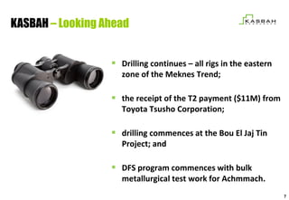 KASBAH – Looking Ahead


                   Drilling continues – all rigs in the eastern
                    zone of the Meknes Trend;

                   the receipt of the T2 payment ($11M) from
                    Toyota Tsusho Corporation;

                   drilling commences at the Bou El Jaj Tin
                    Project; and

                   DFS program commences with bulk
                    metallurgical test work for Achmmach.
                                                                   7
 