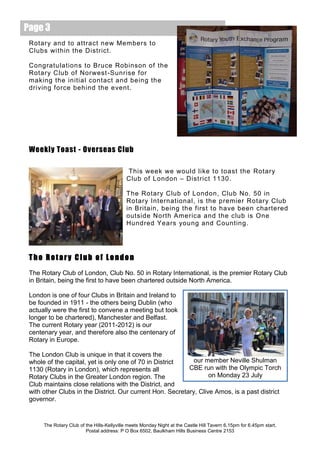 Page 3
 Rotary and to attract new Members to
 Clubs within the District.

 Congratulations to Bruce Robinson of the
 Rotary Club of Norwest -Sunrise for
 making the initial contact and being the
 driving force behind the event.




 Weekly Toast - Overseas Club

                                            This week we would like to toast the Rotary
                                            Club of London – District 1130.

                                            The Rotary Club of London, Club No. 50 in
                                            Rotary International, is the premier Rotary Club
                                            in Britain, being the first to have been chartered
                                            outside North America and the club is One
                                            Hundred Years young and Counting.




 The Rotary Club of London
 The Rotary Club of London, Club No. 50 in Rotary International, is the premier Rotary Club
 in Britain, being the first to have been chartered outside North America.

 London is one of four Clubs in Britain and Ireland to
 be founded in 1911 - the others being Dublin (who
 actually were the first to convene a meeting but took
 longer to be chartered), Manchester and Belfast.
 The current Rotary year (2011-2012) is our
 centenary year, and therefore also the centenary of
 Rotary in Europe.

 The London Club is unique in that it covers the
 whole of the capital, yet is only one of 70 in District     our member Neville Shulman
 1130 (Rotary in London), which represents all             CBE run with the Olympic Torch
 Rotary Clubs in the Greater London region. The                    on Monday 23 July
 Club maintains close relations with the District, and
 with other Clubs in the District. Our current Hon. Secretary, Clive Amos, is a past district
 governor.


      The Rotary Club of the Hills-Kellyville meets Monday Night at the Castle Hill Tavern 6.15pm for 6.45pm start.
                         Postal address: P O Box 6502, Baulkham Hills Business Centre 2153
 