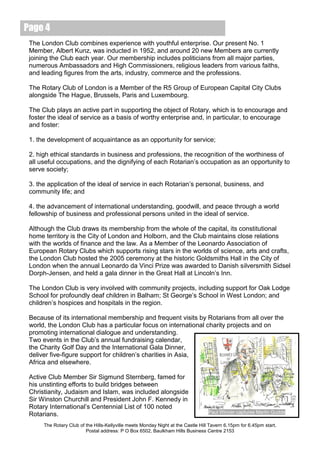 Page 4
 The London Club combines experience with youthful enterprise. Our present No. 1
 Member, Albert Kunz, was inducted in 1952, and around 20 new Members are currently
 joining the Club each year. Our membership includes politicians from all major parties,
 numerous Ambassadors and High Commissioners, religious leaders from various faiths,
 and leading figures from the arts, industry, commerce and the professions.

 The Rotary Club of London is a Member of the R5 Group of European Capital City Clubs
 alongside The Hague, Brussels, Paris and Luxembourg.

 The Club plays an active part in supporting the object of Rotary, which is to encourage and
 foster the ideal of service as a basis of worthy enterprise and, in particular, to encourage
 and foster:

 1. the development of acquaintance as an opportunity for service;

 2. high ethical standards in business and professions, the recognition of the worthiness of
 all useful occupations, and the dignifying of each Rotarian’s occupation as an opportunity to
 serve society;

 3. the application of the ideal of service in each Rotarian’s personal, business, and
 community life; and

 4. the advancement of international understanding, goodwill, and peace through a world
 fellowship of business and professional persons united in the ideal of service.

 Although the Club draws its membership from the whole of the capital, its constitutional
 home territory is the City of London and Holborn, and the Club maintains close relations
 with the worlds of finance and the law. As a Member of the Leonardo Association of
 European Rotary Clubs which supports rising stars in the worlds of science, arts and crafts,
 the London Club hosted the 2005 ceremony at the historic Goldsmiths Hall in the City of
 London when the annual Leonardo da Vinci Prize was awarded to Danish silversmith Sidsel
 Dorph-Jensen, and held a gala dinner in the Great Hall at Lincoln’s Inn.

 The London Club is very involved with community projects, including support for Oak Lodge
 School for profoundly deaf children in Balham; St George’s School in West London; and
 children’s hospices and hospitals in the region.

 Because of its international membership and frequent visits by Rotarians from all over the
 world, the London Club has a particular focus on international charity projects and on
 promoting international dialogue and understanding.
 Two events in the Club’s annual fundraising calendar,
 the Charity Golf Day and the International Gala Dinner,
 deliver five-figure support for children’s charities in Asia,
 Africa and elsewhere.

 Active Club Member Sir Sigmund Sternberg, famed for
 his unstinting efforts to build bridges between
 Christianity, Judaism and Islam, was included alongside
 Sir Winston Churchill and President John F. Kennedy in
 Rotary International’s Centennial List of 100 noted
                                                                                   Paul Winner captures Martin Gudde
 Rotarians.
      The Rotary Club of the Hills-Kellyville meets Monday Night at the Castle Hill Tavern 6.15pm for 6.45pm start.
                         Postal address: P O Box 6502, Baulkham Hills Business Centre 2153
 