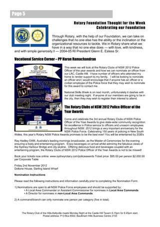 Page 5
                                                       Rotary Foundation Thought for the Week
                                                                   Celebrating our Foundation

                           Through Rotary, with the help of our Foundation, we can take on
                           challenges that no one else has the ability or the inclination or the
                           organizational resources to tackle. We in Rotary share what we
                           have in a way that no one else does — with love, with kindness,
 and with simple generosity.‖ — 2004-05 RI President Glenn E. Estess Sr.

 Vocational Service Corner – PP Haran Ramachandran

                                              This week we will look at the Rotary Clubs of NSW 2012 Police
                                              Officer of the year awards and how we can nominate an officer from
                                              our LAC, Castle Hill. I have number of officers who attended my
                                              home to render support to my family. I will be looking to nominate
                                              an officer and I would encourage that if anyone has an officer or a
                                              civilian employee of the Police force that they may wish to nominate
                                              for this award to contact me.

                                              National Skills Week is on next month, unfortunately it clashes with
                                              our club meeting night. If anyone of our members are going to be in
                                              the city, then they may wish to register their interest to attend.


                                              The Rotary Clubs of NSW 2012 Police Officer of the
                                              Year Awards
                                        Come and celebrate the 3rd annual Rotary Clubs of NSW Police
                                        Officer of the Year Awards to give state-wide community recognition
                                        for excellence in Police service to officers and unsworn employees
                                        throughout NSW. 2012 brings a very important anniversary for the
                                        NSW Police Force. Celebrating 150 years of policing in New South
 Wales, this year’s Rotary NSW Police Awards promises to be the best ever! You will be entertained by 2GB's

 Ray Hadley OAM, Australia's leading mornings broadcaster, as the Master of Ceremonies for the evening
 ensuring a lively and entertaining program. Enjoy beverages on arrival whilst admiring the fabulous views of
 the Sydney Harbour Bridge and city skyline. Offering delicious food and beverages coupled with an
 entertaining program, the Rotary Clubs of NSW 2012 Police Officer of the Year Awards is not to be missed!

 Book your tickets now online: www.sydneyrotary.com/policeawards Ticket price: $95.00 per person $2,000.00
 per Corporate Table

 Friday 2nd November 2012
 Doltone House, Darling Island Wharf

 Nomination Instructions

 Please read the following instructions and information carefully prior to completing the Nomination Form.

 1) Nominations are open to all NSW Police Force employees and should be supported by;
        • A Local Area Commander or Assistant Commissioner for nominees in Local Area Commands
        • A Director for nominees in non-Local Area Commands.

 2) A command/branch can only nominate one person per category (five in total).



       The Rotary Club of the Hills-Kellyville meets Monday Night at the Castle Hill Tavern 6.15pm for 6.45pm start.
                          Postal address: P O Box 6502, Baulkham Hills Business Centre 2153
 