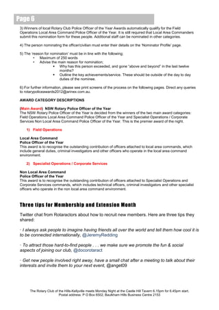 Page 6
 3) Winners of local Rotary Club Police Officer of the Year Awards automatically qualify for the Field
 Operations Local Area Command Police Officer of the Year. It is still required that Local Area Commanders
 submit this nomination form for these people. Additional staff can be nominated in other categories.

 4) The person nominating the officer/civilian must enter their details on the ‘Nominator Profile’ page.

 5) The ‘reason for nomination’ must be in line with the following;
          • Maximum of 250 words
          • Advise the main reason for nomination;
                       Why has this person exceeded, and gone “above and beyond” in the last twelve
                         months?
                       Outline the key achievements/service. These should be outside of the day to day
                         duties of the nominee.

 6) For further information, please see print screens of the process on the following pages. Direct any queries
 to rotarypoliceawards2012@arinex.com.au.

 AWARD CATEGORY DESCRIPTIONS

 (Main Award) NSW Rotary Police Officer of the Year
 The NSW Rotary Police Officer of the Year is decided from the winners of the two main award categories:
 Field Operations Local Area Command Police Officer of the Year and Specialist Operations / Corporate
 Services Non Local Area Command Police Officer of the Year. This is the premier award of the night.

     1) Field Operations

 Local Area Command
 Police Officer of the Year
 This award is to recognise the outstanding contribution of officers attached to local area commands, which
 include general duties, criminal investigators and other officers who operate in the local area command
 environment.

     2) Specialist Operations / Corporate Services

 Non Local Area Command
 Police Officer of the Year
 This award is to recognise the outstanding contribution of officers attached to Specialist Operations and
 Corporate Services commands, which includes technical officers, criminal investigators and other specialist
 officers who operate in the non local area command environment.



 Three tips for Membership and Extension Month
 Twitter chat from Rotaractors about how to recruit new members. Here are three tips they
 shared:

 · I always ask people to imagine having friends all over the world and tell them how cool it is
 to be connected internationally, @JeremyRedding

 · To attract those hard-to-find people . . . we make sure we promote the fun & social
 aspects of joining our club, @docorotaract

 · Get new people involved right away, have a small chat after a meeting to talk about their
 interests and invite them to your next event, @anget09




       The Rotary Club of the Hills-Kellyville meets Monday Night at the Castle Hill Tavern 6.15pm for 6.45pm start.
                          Postal address: P O Box 6502, Baulkham Hills Business Centre 2153
 