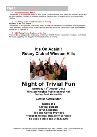 Page 7
       3) Rotary Community Award
 This award is to recognise the efforts of NSW Police Force employees, both sworn and unsworn, whose work
 has been specially identified as providing benefits to the community directly through a program or other
 initiative.

     4) The Rotary Clubs of NSW Volunteer in Policing
 Volunteer of the Year Award
 This award is to recognise the outstanding efforts of the NSW Police Force Volunteers in Policing Program.
 These volunteers assist the Force in their own time and help ensure the community of New South Wales is
 best served by their police.

     5) NSW Rotary Police Employee of the Year
 This award is to recognise the outstanding contribution of NSW Police Force civilian employees and reflects
 the crucial supporting role they play in the daily business of policing.




                           It’s On Again!!
                    Rotary Club of Winston Hills




                    Night of Trivial Fun
                               Saturday 11th August 2012
                           Winston Heights Public School Hall
                                        Buckleys Road, Winston Hills

                                         6.30 for 7.00pm Start
                                      Tables of 8
                                    $10 per person
                                    BYO & Nibbles
                                Tea and Coffee Provided
                          Proceeds to local Disability Services
                            To book a table call 0418273208


       The Rotary Club of the Hills-Kellyville meets Monday Night at the Castle Hill Tavern 6.15pm for 6.45pm start.
                          Postal address: P O Box 6502, Baulkham Hills Business Centre 2153
 
