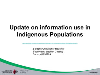 Update on information use in
  Indigenous Populations
    https://sites.google.com/site/crauchlethesis/documents/MDCD2012presentation%20outline.pptx?attredirects=0&d=1




                        Student: Christopher Rauchle
                        Supervisor: Stephen Cassidy
                        Snum: 41958209




                                                                                                                    Slide 1 of 15
 
