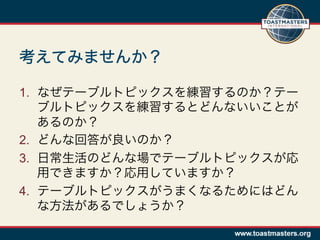 考えてみませんか？

1.  なぜテーブルトピックスを練習するのか？テー
    ブルトピックスを練習するとどんないいことが
    あるのか？
2.  どんな回答が良いのか？
3.  日常生活のどんな場でテーブルトピックスが応
    用できますか？応用していますか？
4.  テーブルトピックスがうまくなるためにはどん
    な方法があるでしょうか？
 