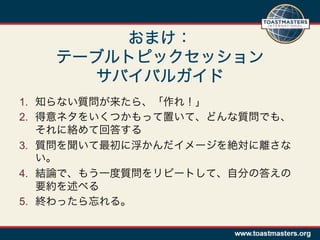 おまけ：
   テーブルトピックセッション
      サバイバルガイド
1.  知らない質問が来たら、「作れ！」
2.  得意ネタをいくつかもって置いて、どんな質問でも、
    それに絡めて回答する
3.  質問を聞いて最初に浮かんだイメージを絶対に離さな
    い。
4.  結論で、もう一度質問をリピートして、自分の答えの
    要約を述べる
5.  終わったら忘れる。
 