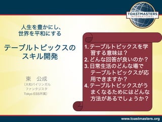 人生を豊かにし、
  世界を平和にする

テーブルトピックスの       1.  テーブルトピックスを学
                     習する意味は？
   スキル開発         2.  どんな回答が良いのか？
                 3.  日常生活のどんな場で
                     テーブルトピックスが応
   東 公成              用できますか？
  （大和バイリンガル
   ファンタジスタ
                 4.  テーブルトピックスがう
  Tokyo ESS所属）       まくなるためにはどんな
                     方法があるでしょうか？
 