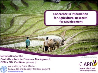 Coherence in Information
                                               for Agricultural Research
                                                   for Development




Introduction for the                                              Photo Credit: United Nations
Central Institute for Economic Management
CIEM / CID. Viet Nam. (02-07-2012)
      presented by Franz Martin
      Knowledge and Capacity for Development                      www.ciard.net
      Franz.martin@fao.org                                        information@ciard.net
 