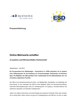 Pressemitteilung




Online Mehrwerte schaffen

a3 systems und ESD beschließen Partnerschaft




Saarbrücken – Juli 2012

Der Europaverband der Selbständigen – Deutschland e.V. (ESD) präsentiert mit a3 systems
einen Softwarepartner für die Erstellung von Firmenhomepages, Onlineshops und Business
Apps. Die Mitglieder des ESD genießen einen Vorteilsrabatt auf die Softwarelizenzen der von
a3 systems angebotenen Produkte.


Der ESD ist die Interessenvertretung für Klein- und Mittelbetriebe, Dienstleister und Angehörige der
freien Berufe. Zu den Leistungen des ESD für seine Mitglieder zählen die Informationsvermittlung,
kostenfreie Beratungsleistungen sowie ein Vorteilsprogramm mit Zugang zu Sonderkonditionen bei
zahlreichen regionalen und nationalen Vorteilspartnern.


„Kleine und mittlere Unternehmen sind das Rückgrat der deutschen Wirtschaft, finden aber trotzdem
oft nur wenig Gehör. Daher nehmen wir gerne am Vorteilsprogramm des ESD teil, von dem vor allem
 