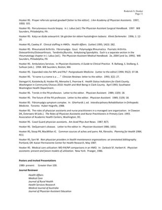 Roderick S. Hooker
                                                                                                                                                                                        Page 11

Hooker	
  RS.	
  	
  Proper	
  referrals	
  spread	
  goodwill	
  [letter	
  to	
  the	
  editor].	
  	
  J	
  Am	
  Academy	
  of	
  Physician	
  Assistants.	
  	
  1997;	
  
10(6):	
  101.	
  
Hooker	
  RS.	
  	
  Percutaneous	
  muscle	
  biopsy.	
  	
  in	
  J.	
  Labus	
  (ed.)	
  The	
  Physician	
  Assistant	
  Surgical	
  Handbook.	
  	
  1997.	
  	
  WB	
  
Saunders,	
  Philadelphia,	
  PA	
  .	
  
Hooker	
  RS.	
  	
  Kalça	
  ve	
  dizde	
  osteoartrit:	
  Sik	
  görülen	
  bir	
  eklem	
  hastalinğinin	
  tedavisi.	
  	
  Klinik	
  Derlemeler.	
  	
  1996;	
  1:	
  12-­‐
20.	
  	
  	
  
Hooker	
  RS,	
  Cawley	
  JF.	
  	
  Clinical	
  staffing	
  in	
  HMOs.	
  	
  Health	
  Affairs.	
  	
  (Letter)	
  1995;	
  14(3):	
  282.	
  
Hooker	
  RS.	
  	
  Rheumatoid	
  Arthritis.	
  	
  Fibromyalgia.	
  	
  Gout.	
  	
  Polymyalgia	
  Rheumatica.	
  	
  Psoriatic	
  Arthritis.	
  	
  
Osteoarthritis/Osteoarthrosis.	
  	
  Tendinitis/Bursitis.	
  	
  Ankylosing	
  Spondylitis.	
  	
  Each	
  is	
  a	
  separate	
  section	
  in	
  the	
  
rheumatology	
  chapter	
  in	
  J.	
  Labus	
  (ed.).	
  	
  The	
  Physician	
  Assistant	
  Medical	
  Handbook.	
  	
  2e,	
  2004	
  (and	
  1e,	
  1995).	
  	
  WB	
  
Saunders,	
  Philadelphia,	
  PA	
  	
  
Hooker	
  RS.	
  	
  Ambulatory	
  Services.	
  	
  In	
  Physician	
  Assistants;	
  A	
  Guide	
  to	
  Clinical	
  Practice.	
  	
  R.	
  Ballweg,	
  S.	
  Stolberg,	
  E.	
  
Sullivan	
  (eds.).	
  	
  1994.	
  WB	
  Saunders,	
  Boston,	
  MA	
  
Hooker	
  RS.	
  	
  Expanded	
  roles	
  for	
  NPs	
  and	
  PAs?	
  	
  Postgraduate	
  Medicine.	
  	
  (Letter	
  to	
  the	
  editor)	
  1994;	
  95(2):	
  37-­‐38.	
  
Hooker	
  RS.	
  	
  “A	
  name	
  is	
  a	
  name	
  is	
  a	
  ...	
  .”	
  	
  Clinician	
  Reviews:	
  letter	
  to	
  the	
  editor.	
  	
  1993;	
  3(2):	
  27.	
  
Steingart	
  K,	
  Kostelecky	
  B,	
  Hooker	
  RS,	
  Menashe	
  E,	
  Pearrow	
  K.	
  	
  Health	
  Status	
  Indicators	
  for	
  Clark	
  County,	
  
Washington	
  in	
  Community	
  Choices	
  2010:	
  Health	
  and	
  Well	
  Being	
  in	
  Clark	
  County.	
  	
  April	
  1993;	
  Southwest	
  
Washington	
  Health	
  Department.	
  
Hooker	
  RS.	
  	
  Trends	
  in	
  the	
  PA	
  profession.	
  	
  Letter	
  to	
  the	
  editor.	
  	
  Physician	
  Assistant.	
  	
  1989;	
  13(9):	
  18.	
  
Hooker	
  RS.	
  	
  The	
  future	
  of	
  the	
  PA	
  profession.	
  	
  Letter	
  to	
  the	
  editor.	
  	
  Physician	
  Assistant.	
  	
  1989;	
  11(9):	
  18.	
  
Hooker	
  RS.	
  	
  Fibromyalgia	
  symptom	
  complex.	
  	
  In:	
  	
  Gherhardt	
  J,	
  ed.	
  	
  Interdisciplinary	
  Rehabilitation	
  in	
  Orthopedic	
  
Medicine.	
  	
  Toronto:	
  	
  Huber-­‐Hogrefe,	
  1988.	
  
Hooker	
  RS.	
  	
  The	
  roles	
  of	
  physician	
  assistants	
  and	
  nurse	
  practitioners	
  in	
  a	
  managed	
  care	
  organization.	
  	
  In	
  Clawson	
  
DK,	
  Osterweis	
  M	
  (eds.).	
  	
  The	
  Roles	
  of	
  Physician	
  Assistants	
  and	
  Nurse	
  Practitioners	
  in	
  Primary	
  Care.	
  1993.	
  	
  
Association	
  of	
  Academic	
  Health	
  Centers,	
  Washington,	
  DC.	
  	
  	
  
Hooker	
  RS.	
  	
  Coast	
  Guard	
  physician	
  assistants.	
  	
  Am	
  Acad	
  Phys	
  Asst	
  News.	
  	
  1987;	
  8(7).	
  
Hooker	
  RS.	
  	
  DeQuervain's	
  disease.	
  	
  	
  Letter	
  to	
  the	
  editor	
  in:	
  	
  Physician	
  Assistant	
  1986;	
  10(5).	
  
Hooker	
  RS,	
  Sloop	
  PR,	
  MacMillan	
  IC.	
  	
  	
  Common	
  sources	
  of	
  aches	
  and	
  pains:	
  RA,	
  fibrositis.	
  	
  Planning	
  for	
  Health	
  1984;	
  
4(1).	
  
Hooker	
  RS,	
  Sani	
  M.	
  	
  Non-­‐physician	
  providers	
  in	
  health	
  maintenance	
  organizations:	
  an	
  annotated	
  bibliography.	
  	
  
Portland,	
  OR:	
  Kaiser	
  Permanente	
  Center	
  for	
  Health	
  Research,	
  May	
  1987.	
  
Hooker	
  RS.	
  	
  Medical	
  care	
  utilization:	
  MD-­‐PA/NP	
  comparisons	
  in	
  an	
  HMO.	
  	
  In:	
  	
  Zarbock	
  SF,	
  Harbert	
  K.	
  	
  Physician	
  
assistants:	
  present	
  and	
  future	
  models	
  of	
  utilization.	
  	
  New	
  York:	
  	
  Praeger,	
  1986.	
  
	
  
Posters	
  and	
  Invited	
  Presentations	
   	
  
1980-­‐	
  present:	
           Greater	
  than	
  100.	
  	
  	
  
Journal	
  Reviewer	
  
	
              Health	
  Affairs	
  
	
              Medical	
  Care	
  
	
              Journal	
  of	
  Rural	
  Health	
  
	
              Health	
  Services	
  Research	
  	
  
                Medical	
  Journal	
  of	
  Australia	
  
	
              Journal	
  of	
  Physician	
  Assistant	
  Education	
  
 