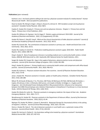 Roderick S. Hooker
                                                                                                                                                                               Page 3

    	
  
Publications	
  (peer	
  reviewed):	
  

     Kuilman	
  L	
  et	
  al.	
  	
  Are	
  Dutch	
  patients	
  willing	
  to	
  be	
  seen	
  by	
  a	
  physician	
  assistant	
  instead	
  of	
  a	
  medical	
  doctor?	
  	
  Human	
  
     Resources	
  for	
  Health.	
  	
  2012	
  (accepted	
  for	
  publication).	
  	
  	
  	
  
     Doan	
  Q,	
  Hooker	
  RS,	
  Wong	
  H,	
  Singer	
  J,	
  Sheps	
  S,	
  Kissoon	
  N,	
  Johnson	
  D.	
  	
  Will	
  Canadians	
  accept	
  care	
  by	
  physician	
  
     assistants?	
  	
  Canadian	
  Family	
  Physician.	
  2012;	
  58(7).	
  	
  	
  
     Cawley	
  JF,	
  Hooker	
  RS,	
  Crowley	
  D.	
  	
  Primary	
  care	
  and	
  non-­‐physician	
  clinicians.	
  	
  Chapter	
  3.	
  	
  Primary	
  Care	
  and	
  Hot	
  
     Topics.	
  	
  Primary	
  Care,	
  InTech	
  Publishers,	
  2012.	
  	
  	
  
     Hooker	
  RS,	
  Williams	
  JH,	
  Papneja	
  J,	
  Sen	
  N,	
  Hogan	
  P.	
  	
  Dietetic	
  supply	
  and	
  demand:	
  2010-­‐2020.	
  	
  Journal	
  of	
  the	
  
     Academy	
  of	
  Nutrition	
  and	
  Dietetics.	
  	
  2012;	
  112	
  (Supplement);	
  S75-­‐S91.	
  	
  	
  	
  
     Hooker	
  RS,	
  Ramos	
  C,	
  Daly	
  RP,	
  Fang	
  R.	
  	
  What	
  are	
  the	
  clinical	
  characteristics	
  of	
  older	
  physician	
  assistants?	
  	
  Journal	
  of	
  
     the	
  American	
  Academy	
  of	
  Physician	
  Assistants.	
  	
  2012;	
  25(1):	
  48-­‐53.	
  	
  	
  
     Hooker	
  RS,	
  Everett	
  CM.	
  	
  The	
  contributions	
  of	
  physician	
  assistants	
  in	
  primary	
  care.	
  	
  Health	
  and	
  Social	
  Care	
  in	
  the	
  
     Community.	
  	
  2012;	
  20(1):	
  20-­‐31.	
  
     Hooker	
  RS,	
  Cawley	
  JF,	
  Everett	
  CE.	
  	
  Predicative	
  modeling	
  physician	
  assistant	
  supply:	
  2010-­‐2025.	
  	
  Public	
  Health	
  
     Reports.	
  2011;	
  126(5):	
  698-­‐704.	
  	
  	
  
     Hing	
  E,	
  Hooker	
  R.	
  	
  Role	
  of	
  nonphysician	
  clinicians	
  in	
  providing	
  medical	
  care	
  in	
  community	
  health	
  centers:	
  United	
  
     States,	
  2006-­‐08.	
  NCHS	
  data	
  brief	
  no.	
  645.	
  Hyattsville,	
  MD:	
  National	
  Center	
  for	
  Health	
  Statistics.	
  2011.	
  	
  
     Sargen	
  M,	
  Hooker	
  RS,	
  Cooper	
  RA.	
  	
  Gaps	
  in	
  the	
  supply	
  of	
  physicians,	
  advance	
  practice	
  nurses	
  and	
  physician	
  
     assistants.	
  	
  Journal	
  of	
  the	
  American	
  College	
  of	
  Surgeons.	
  2011;	
  212(4):	
  991-­‐999.	
  	
  
     Hing	
  E,	
  Hooker	
  RS,	
  Ashman	
  J.	
  	
  Primary	
  health	
  care	
  in	
  community	
  health	
  centers	
  and	
  comparisons	
  with	
  office-­‐based	
  
     practice.	
  	
  Journal	
  of	
  Community	
  Health.	
  	
  2011;	
  36(3):	
  406-­‐413.	
  	
  
     Hooker	
  RS,	
  Kuilman	
  L.	
  	
  Physician	
  assistant	
  education:	
  five	
  countries.	
  	
  Journal	
  of	
  Physician	
  Assistant	
  Education.	
  	
  
     2011;	
  22(1):	
  53-­‐58.	
  	
  
     Jones	
  I,	
  Hooker	
  RS.	
  	
  Physician	
  assistants	
  in	
  Canada:	
  update	
  on	
  health	
  policy	
  initiatives.	
  	
  Canadian	
  Family	
  Physician.	
  	
  
     2011;	
  57(3):	
  e83-­‐e88.	
  	
  	
  
     Mikuls	
  TR,	
  KA	
  Gould,	
  KK	
  Bynote,	
  F	
  Yu,	
  TD	
  LeVan,	
  GM	
  Thiele,	
  KD	
  Michaud,	
  JR	
  O'Dell,	
  AM	
  Reimold,	
  RS	
  Hooker,	
  L	
  
     Caplan,	
  DS	
  Johnson,	
  G	
  Kerr,	
  JS	
  Richards,	
  GW	
  Cannon,	
  LA	
  Criswell,	
  JA	
  Noble,	
  SL	
  Bridges	
  Jr,	
  L	
  Hughes	
  and	
  PK	
  
     Gregersen.	
  	
  Anti-­‐Citrullinated	
  Protein	
  Antibody	
  (ACPA)	
  in	
  Rheumatoid	
  Arthritis:	
  Influence	
  of	
  an	
  Interaction	
  
     between	
  HLA-­‐DRB1	
  Shared	
  Epitope	
  and	
  a	
  Deletion	
  Polymorphism	
  in	
  Glutathione	
  S-­‐Transferase	
  in	
  a	
  Cross-­‐Sectional	
  
     Study.	
  	
  Arthritis	
  Research	
  &	
  Therapy.	
  2011;	
  12(6):	
  R213.	
  
     Hooker	
  RS,	
  Klocko	
  DJ,	
  Larkin	
  GL.	
  	
  Physician	
  assistants	
  in	
  emergency	
  medicine:	
  the	
  impact	
  of	
  their	
  role.	
  	
  Academic	
  
     Emergency	
  Medicine.	
  	
  2011;	
  18(1):	
  72-­‐77.	
  
     Woodmansee	
  DJ,	
  Hooker	
  RS.	
  	
  Physician	
  assistants	
  in	
  the	
  Department	
  of	
  Veterans	
  Affairs.	
  Journal	
  of	
  the	
  American	
  
     Academy	
  of	
  Physician	
  Assistants.	
  	
  2010;	
  23(11);	
  41-­‐44.	
  	
  	
  
     Mahajan	
  TD,	
  Hooker	
  RS,	
  Maher	
  L,	
  Brown	
  G,	
  Reimold	
  A.	
  	
  Abatacept	
  therapy	
  for	
  rheumatoid	
  arthritis	
  in	
  the	
  setting	
  
     of	
  hepatitis	
  C	
  infection.	
  	
  Journal	
  of	
  Clinical	
  Rheumatology.	
  	
  2010;	
  16(7):	
  332-­‐334.	
  	
  	
  
     Henry	
  L,	
  Hooker	
  RS,	
  Yates	
  K.	
  	
  The	
  role	
  of	
  physician	
  assistants	
  in	
  rural	
  health	
  care:	
  a	
  systematic	
  review	
  of	
  the	
  
     literature.	
  	
  Journal	
  of	
  Rural	
  Health.	
  	
  2011;	
  27	
  (2);	
  220-­‐229.	
  	
  	
  
     Hooker	
  RS,	
  Harrison	
  K,	
  Pashen	
  D.	
  	
  Are	
  Australians	
  willing	
  to	
  be	
  treated	
  by	
  a	
  physician	
  assistant?	
  	
  Australasian	
  
     Medical	
  Journal	
  AMJ.	
  	
  2010;	
  3(7):	
  407-­‐413.	
  
 