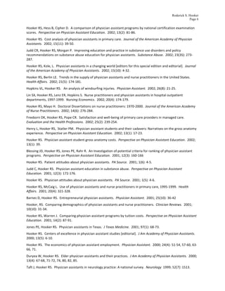 Roderick S. Hooker
                                                                                                                                                                       Page 6

Hooker	
  RS,	
  Hess	
  B,	
  Cipher	
  D.	
  	
  A	
  comparison	
  of	
  physician	
  assistant	
  programs	
  by	
  national	
  certification	
  examination	
  
scores.	
  	
  Perspective	
  on	
  Physician	
  Assistant	
  Education.	
  	
  2002;	
  13(2):	
  81-­‐86.	
  
Hooker	
  RS.	
  	
  Cost	
  analysis	
  of	
  physician	
  assistants	
  in	
  primary	
  care.	
  	
  Journal	
  of	
  the	
  American	
  Academy	
  of	
  Physician	
  
Assistants.	
  	
  2002;	
  15(11):	
  39-­‐50.	
  
Judd	
  CR,	
  Hooker	
  RS,	
  Morgan	
  P.	
  	
  Improving	
  education	
  and	
  practice	
  in	
  substance	
  use	
  disorders	
  and	
  policy	
  
recommendations	
  on	
  substance	
  abuse	
  education	
  for	
  physician	
  assistants.	
  	
  Substance	
  Abuse.	
  	
  2002;	
  23(3S):	
  273-­‐
287.	
  
Hooker	
  RS,	
  Kole,	
  L.	
  	
  Physician	
  assistants	
  in	
  a	
  changing	
  world	
  [editors	
  for	
  this	
  special	
  edition	
  and	
  editorial].	
  	
  Journal	
  
of	
  the	
  American	
  Academy	
  of	
  Physician	
  Assistants.	
  	
  2002;	
  15(10):	
  4-­‐32.	
  
Hooker	
  RS,	
  Berlin	
  LE.	
  	
  Trends	
  in	
  the	
  supply	
  of	
  physician	
  assistants	
  and	
  nurse	
  practitioners	
  in	
  the	
  United	
  States.	
  	
  
Health	
  Affairs.	
  	
  2002;	
  21(5):	
  174-­‐181.	
  
Hopkins	
  VL,	
  Hooker	
  RS.	
  	
  	
  An	
  analysis	
  of	
  windsurfing	
  injuries.	
  	
  Physician	
  Assistant.	
  	
  2002;	
  26(8):	
  21-­‐25.	
  
Lin	
  SX,	
  Hooker	
  RS,	
  Lenz	
  ER,	
  Hopkins	
  S.	
  	
  Nurse	
  practitioners	
  and	
  physician	
  assistants	
  in	
  hospital	
  outpatient	
  
departments,	
  1997-­‐1999.	
  	
  Nursing	
  Economics.	
  	
  2002;	
  20(4):	
  174-­‐179.	
  
Hooker	
  RS,	
  Mayo	
  H.	
  	
  Doctoral	
  Dissertations	
  on	
  nurse	
  practitioners:	
  1970-­‐2000.	
  	
  Journal	
  of	
  the	
  American	
  Academy	
  
of	
  Nurse	
  Practitioners.	
  	
  2002;	
  14(6):	
  276-­‐284.	
  
Freeborn	
  DK,	
  Hooker	
  RS,	
  Pope	
  CR.	
  	
  Satisfaction	
  and	
  well-­‐being	
  of	
  primary	
  care	
  providers	
  in	
  managed	
  care.	
  	
  
Evaluation	
  and	
  the	
  Health	
  Professions.	
  	
  2002;	
  25(2):	
  239-­‐254.	
  
Henry	
  L,	
  Hooker	
  RS,	
  	
  Statler	
  PM.	
  	
  Physician	
  assistant	
  students	
  and	
  their	
  cadavers:	
  Narratives	
  on	
  the	
  gross	
  anatomy	
  
experience.	
  	
  Perspective	
  on	
  Physician	
  Assistant	
  Education.	
  	
  2002;	
  13(1):	
  17-­‐23.	
  
Hooker	
  RS.	
  	
  Physician	
  assistant	
  student	
  gross	
  anatomy	
  costs.	
  	
  Perspective	
  on	
  Physician	
  Assistant	
  Education.	
  	
  2002;	
  
13(1):	
  39.	
  
Blessing	
  JD,	
  Hooker	
  RS,	
  Jones	
  PE,	
  Rahr	
  R.	
  	
  An	
  Investigation	
  of	
  potential	
  criteria	
  for	
  ranking	
  of	
  physician	
  assistant	
  
programs.	
  	
  Perspective	
  on	
  Physician	
  Assistant	
  Education.	
  	
  2001;	
  12(3):	
  160-­‐166	
  
Hooker	
  RS.	
  	
  Patient	
  attitudes	
  about	
  physician	
  assistants.	
  	
  PA	
  Source.	
  	
  2001;	
  1(6):	
  4-­‐5.	
  
Judd	
  C,	
  Hooker	
  RS.	
  	
  Physician	
  assistant	
  education	
  in	
  substance	
  abuse.	
  	
  Perspective	
  on	
  Physician	
  Assistant	
  
Education.	
  	
  2001;	
  12(3):	
  172-­‐176.	
  
Hooker	
  RS.	
  	
  Physician	
  attitudes	
  about	
  physician	
  assistants.	
  	
  PA	
  Source.	
  	
  2001;	
  1(5):	
  4-­‐6.	
  
Hooker	
  RS,	
  McCaig	
  L.	
  	
  Use	
  of	
  physician	
  assistants	
  and	
  nurse	
  practitioners	
  in	
  primary	
  care,	
  1995-­‐1999.	
  	
  Health	
  
Affairs.	
  	
  2001;	
  20(4):	
  321-­‐328.	
  	
  
Barnes	
  D,	
  Hooker	
  RS.	
  	
  Entrepreneurial	
  physician	
  assistants.	
  	
  Physician	
  Assistant.	
  	
  2001;	
  25(10):	
  36-­‐42	
  
Hooker,	
  RS.	
  	
  Comparing	
  demographics	
  of	
  physician	
  assistants	
  and	
  nurse	
  practitioners.	
  	
  Clinician	
  Reviews.	
  	
  2001;	
  
10(10):	
  31-­‐34.	
  
Hooker	
  RS,	
  Warren	
  J.	
  	
  Comparing	
  physician	
  assistant	
  programs	
  by	
  tuition	
  costs.	
  	
  Perspective	
  on	
  Physician	
  Assistant	
  
Education.	
  	
  2001;	
  14(2):	
  87-­‐91.	
  
Jones	
  PE,	
  Hooker	
  RS.	
  	
  Physician	
  assistants	
  in	
  Texas.	
  	
  J	
  Texas	
  Medicine.	
  	
  2001;	
  97(1):	
  68-­‐73.	
  
Hooker	
  RS.	
  	
  Centers	
  of	
  excellence	
  in	
  physician	
  assistant	
  studies	
  [editorial].	
  	
  J	
  Am	
  Academy	
  of	
  Physician	
  Assistants.	
  	
  
2000;	
  13(5):	
  6-­‐10.	
  
Hooker	
  RS.	
  	
  The	
  economics	
  of	
  physician	
  assistant	
  employment.	
  	
  Physician	
  Assistant.	
  	
  2000;	
  24(4):	
  51-­‐54,	
  57-­‐60,	
  63-­‐
66,	
  71.	
  
Duryea	
  W,	
  Hooker	
  RS.	
  	
  Elder	
  physician	
  assistants	
  and	
  their	
  practices.	
  	
  J	
  Am	
  Academy	
  of	
  Physician	
  Assistants.	
  	
  2000;	
  
13(4):	
  67-­‐68,	
  71-­‐72,	
  74,	
  80,	
  82,	
  85.	
  
Taft	
  J,	
  Hooker	
  RS.	
  	
  Physician	
  assistants	
  in	
  neurology	
  practice:	
  A	
  national	
  survey.	
  	
  Neurology	
  	
  1999;	
  52(7):	
  1513.	
  
 
