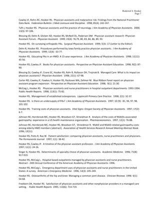 Roderick S. Hooker
                                                                                                                                                                                Page 7

Cawley	
  JF,	
  Rohrs	
  RC,	
  Hooker	
  RS.	
  	
  Physician	
  assistants	
  and	
  malpractice	
  risk:	
  Findings	
  from	
  the	
  National	
  Practitioner	
  
Data	
  Bank.	
  	
  Federation	
  Bulletin:	
  J	
  Med	
  Licensure	
  and	
  Discipline.	
  	
  1998;	
  85(4):	
  242-­‐247.	
  
Taft	
  J,	
  Hooker	
  RS.	
  	
  Physician	
  assistants	
  and	
  the	
  practice	
  of	
  neurology.	
  J	
  Am	
  Academy	
  of	
  Physician	
  Assistants.	
  	
  2000;	
  
13(3):	
  97-­‐106.	
  
Blessing	
  JD,	
  Dehn	
  R,	
  Glicken	
  AD,	
  Hooker	
  RS,	
  McNeill	
  DL,	
  Pedersen	
  DM.	
  	
  Physician	
  assistant	
  research:	
  Physician	
  
Assistant	
  Forum.	
  	
  Physician	
  Assistant.	
  	
  1999;	
  23(4):	
  76,79,	
  80,	
  83,	
  84,	
  86,	
  89,	
  93.	
  
Hooker	
  RS.	
  	
  On	
  surveying	
  orthopedic	
  PAs.	
  	
  Surgical	
  Physician	
  Assistant.	
  	
  1999;	
  5(3):	
  17	
  (Letter	
  to	
  the	
  Editor).	
  
Dehn	
  R,	
  Hooker	
  RS.	
  	
  Procedures	
  performed	
  by	
  Iowa	
  family	
  practice	
  physician	
  assistants.	
  	
  J	
  Am	
  Academy	
  of	
  
Physician	
  Assistants.	
  	
  1999;	
  12(4):	
  	
  63-­‐77.	
  
Hooker	
  RS.	
  	
  Educating	
  PAs	
  in	
  an	
  HMO:	
  A	
  15-­‐year	
  experience.	
  	
  J	
  Am	
  Academy	
  of	
  Physician	
  Assistants.	
  	
  1998;	
  11(11):	
  	
  
45-­‐56.	
  
Hooker	
  RS,	
  Cawley	
  JF.	
  	
  Books	
  for	
  physician	
  assistants.	
  	
  Perspective	
  on	
  Physician	
  Assistant	
  Education.	
  	
  1998;	
  9(2):	
  87-­‐
90.	
  
Blessing	
  DJ,	
  Cawley	
  JF,	
  Crane	
  SC,	
  Hooker	
  RS,	
  Rahr	
  R,	
  Rollason	
  DH,	
  Trojniak	
  B.	
  	
  Managed	
  Care:	
  What	
  is	
  its	
  impact	
  on	
  
physician	
  assistants?	
  	
  Physician	
  Assistant.	
  	
  1998;	
  22(1):	
  67-­‐98.	
  
Carter	
  RD,	
  Cawley	
  JF,	
  Fowkes	
  V,	
  Hooker	
  RS,	
  Rackover	
  MA,	
  Zellmer	
  M.	
  	
  Blue	
  Ribbon	
  Panel	
  report	
  on	
  physician	
  
assistant	
  program	
  expansion.	
  	
  Perspective	
  on	
  Physician	
  Assistant	
  Education.	
  	
  1998;	
  	
  9(1):	
  21-­‐30.	
  
McCaig	
  L,	
  Hooker	
  RS.	
  	
  	
  Physician	
  assistants	
  and	
  nurse	
  practitioners	
  in	
  hospital	
  outpatient	
  departments:	
  1993-­‐1994.	
  
Public	
  Health	
  Reports.	
  	
  1998;	
  113(1):	
  75-­‐82.	
  	
  
Hooker	
  RS.	
  	
  Management	
  of	
  established	
  osteoporosis.	
  	
  Lippincott	
  Primary	
  Care	
  Practice.	
  	
  1998;	
  2(1):	
  32-­‐37.	
  
Hooker	
  RS.	
  	
  Is	
  there	
  an	
  undersupply	
  of	
  PAs?	
  	
  J	
  Am	
  Academy	
  of	
  Physician	
  Assistants.	
  	
  1997;	
  10	
  (9):	
  	
  81,	
  94,	
  97,	
  98,	
  
101-­‐102.	
  
Hooker	
  RS.	
  	
  Training	
  costs	
  of	
  physician	
  assistants.	
  	
  Vital	
  Signs:	
  Oregon	
  Society	
  of	
  Physician	
  Assistants.	
  	
  1997;	
  17(2):	
  	
  
6-­‐7.	
  
Johnson	
  RE,	
  Hornbrook	
  MC,	
  Hooker	
  RS,	
  Woodson	
  GT,	
  Shneidman	
  R.	
  	
  Analysis	
  of	
  the	
  costs	
  of	
  NSAIDs-­‐associated	
  
gastropathy:	
  experience	
  in	
  a	
  US	
  health	
  maintenance	
  organization.	
  	
  Pharmacoeonomics.	
  	
  1997;	
  12(1):	
  76-­‐88.	
  
Johnson	
  RE,	
  Hornbrook	
  MC,	
  Hooker	
  RS,	
  Woodson	
  GT,	
  	
  Shneidman	
  R.	
  	
  NSAID	
  and	
  NSAID-­‐related	
  gastropathy	
  costs	
  
among	
  elderly	
  HMO	
  members	
  [abstract].	
  	
  Association	
  of	
  Health	
  Services	
  Research	
  Annual	
  Meeting	
  Abstract	
  Book.	
  	
  
1996;	
  13(11).	
  
Hooker	
  RS,	
  Potts	
  R,	
  Ray	
  W.	
  	
  Patient	
  satisfaction:	
  comparing	
  physician	
  assistants,	
  nurse	
  practitioners	
  and	
  physicians.	
  	
  
The	
  Permanente	
  Journal	
  	
  	
  1997;	
  1(1):	
  38-­‐42.	
  
Hooker	
  RS,	
  Cawley	
  JF.	
  	
  A	
  timeline	
  of	
  the	
  physician	
  assistant	
  profession.	
  	
  J	
  Am	
  Academy	
  of	
  Physician	
  Assistants.	
  	
  
1997;	
  11(1):	
  24-­‐26.	
  
Singer	
  A,	
  Hooker	
  RS.	
  	
  Determinants	
  of	
  specialty	
  choice	
  of	
  physician	
  assistants.	
  	
  Academic	
  Medicine.	
  	
  1996;	
  71(8):	
  
917-­‐919.	
  
Hooker	
  RS,	
  McCaig	
  L.	
  	
  Hospital	
  based	
  outpatients	
  managed	
  by	
  physician	
  assistants	
  and	
  nurse	
  practitioners.	
  	
  
Abstract	
  -­‐	
  24th	
  Annual	
  Conference	
  of	
  the	
  American	
  Academy	
  of	
  Physician	
  Assistants-­‐	
  1996.	
  	
  
Hooker	
  RS,	
  McCaig	
  L.	
  	
  Emergency	
  department	
  uses	
  of	
  physician	
  assistants	
  and	
  nurse	
  practitioners	
  in	
  the	
  United	
  
States:	
  A	
  survey.	
  	
  American	
  J	
  Emergency	
  Medicine.	
  	
  1996;	
  14(3):	
  245-­‐249.	
  
Hooker	
  RS.	
  	
  Osteoarthritis	
  of	
  the	
  hip	
  and	
  knee:	
  Managing	
  a	
  common	
  joint	
  disease.	
  	
  Clinician	
  Reviews	
  	
  1996	
  	
  6(1):	
  
54-­‐68.	
  
Freeborn	
  DK,	
  Hooker	
  RS.	
  	
  Satisfaction	
  of	
  physician	
  assistants	
  and	
  other	
  nonphysician	
  providers	
  in	
  a	
  managed	
  care	
  
setting.	
  	
  	
  	
  Public	
  Health	
  Reports	
  	
  1995;	
  110(6):	
  714-­‐719.	
  
 