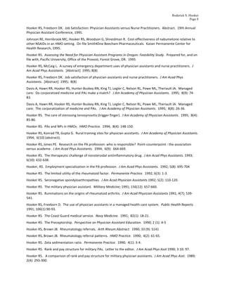 Roderick S. Hooker
                                                                                                                                                                                Page 8

Hooker	
  RS,	
  Freeborn	
  DK.	
  	
  Job	
  Satisfaction:	
  Physician	
  Assistants	
  versus	
  Nurse	
  Practitioners.	
  	
  Abstract.	
  	
  19th	
  Annual	
  
Physician	
  Assistant	
  Conference,	
  1995.	
  
Johnson	
  RE,	
  Hornbrook	
  MC,	
  Hooker	
  RS,	
  Woodson	
  G,	
  Shneidman	
  R.	
  	
  Cost-­‐effectiveness	
  of	
  nabumetone	
  relative	
  to	
  
other	
  NSAIDs	
  in	
  an	
  HMO	
  setting.	
  	
  On	
  file	
  SmithKline	
  Beecham	
  Pharmaceuticals.	
  	
  Kaiser	
  Permanente	
  Center	
  for	
  
Health	
  Research,	
  1995.	
  
Hooker	
  RS.	
  	
  Assessing	
  the	
  Need	
  for	
  Physician	
  Assistant	
  Programs	
  in	
  Oregon:	
  Feasibility	
  Study.	
  	
  Prepared	
  for,	
  and	
  on	
  
file	
  with,	
  Pacific	
  University,	
  Office	
  of	
  the	
  Provost,	
  Forest	
  Grove,	
  OR.	
  	
  1995	
  
Hooker	
  RS,	
  McCaig	
  L.	
  	
  A	
  survey	
  of	
  emergency	
  department	
  uses	
  of	
  physician	
  assistants	
  and	
  nurse	
  practitioners.	
  	
  J	
  
Am	
  Acad	
  Phys	
  Assistants.	
  	
  [Abstract]	
  	
  1995;	
  8(8)	
  	
  
Hooker	
  RS,	
  Freeborn	
  DK.	
  	
  Job	
  satisfaction	
  of	
  physician	
  assistants	
  and	
  nurse	
  practitioners.	
  	
  J	
  Am	
  Acad	
  Phys	
  
Assistants.	
  	
  [Abstract]	
  	
  1995;	
  	
  8(8)	
  	
  
Davis	
  A,	
  Hawn	
  RR,	
  Hooker	
  RS,	
  Hunter-­‐Buskey	
  RN,	
  King	
  TJ,	
  Legler	
  C,	
  Nelson	
  RL,	
  Powe	
  ML,	
  Theriault	
  JA.	
  	
  Managed	
  
care:	
  	
  Do	
  corporatized	
  medicine	
  and	
  PAs	
  make	
  a	
  match?	
  	
  	
  J	
  Am	
  Academy	
  of	
  Physician	
  Assistants.	
  	
  1995;	
  	
  8(9):	
  74-­‐
83.	
  
Davis	
  A,	
  Hawn	
  RR,	
  Hooker	
  RS,	
  Hunter-­‐Buskey	
  RN,	
  King	
  TJ,	
  Legler	
  C,	
  Nelson	
  RL,	
  Powe	
  ML,	
  Theriault	
  JA.	
  	
  Managed	
  
care:	
  	
  The	
  corporatization	
  of	
  medicine	
  and	
  PAs.	
  	
  	
  J	
  Am	
  Academy	
  of	
  Physician	
  Assistants.	
  	
  1995;	
  	
  8(8):	
  26-­‐36.	
  
Hooker	
  RS.	
  	
  The	
  care	
  of	
  stenosing	
  tenosynovitis	
  (trigger	
  finger).	
  	
  J	
  Am	
  Academy	
  of	
  Physician	
  Assistants.	
  	
  1995;	
  	
  8(4):	
  
85-­‐86.	
  
Hooker	
  RS.	
  	
  PAs	
  and	
  NPs	
  in	
  HMOs.	
  	
  HMO	
  Practice.	
  	
  1994;	
  	
  8(4):	
  148-­‐150.	
  
Hooker	
  RS,	
  Konrad	
  TR,	
  Gupta	
  G.	
  	
  Rural	
  training	
  sites	
  for	
  physician	
  assistants.	
  	
  J	
  Am	
  Academy	
  of	
  Physician	
  Assistants.	
  	
  
1994;	
  	
  6(10)	
  (abstract).	
  
Hooker	
  RS,	
  Jones	
  PE.	
  	
  Research	
  on	
  the	
  PA	
  profession:	
  who	
  is	
  responsible?	
  	
  Point-­‐counterpoint	
  -­‐	
  the	
  association	
  
versus	
  academe.	
  	
  J	
  Am	
  Acad	
  Phys	
  Assistants.	
  	
  1994;	
  	
  6(9):	
  	
  664-­‐669.	
  
Hooker	
  RS.	
  	
  The	
  therapeutic	
  challenge	
  of	
  nonsteroidal	
  antiinflammatory	
  drug.	
  	
  J	
  Am	
  Acad	
  Phys	
  Assistants.	
  1993;	
  
6(10):	
  632-­‐638.	
  
Hooker,	
  RS.	
  	
  Employment	
  specialization	
  in	
  the	
  PA	
  profession.	
  	
  J	
  Am	
  Acad	
  Phys	
  Assistants.	
  	
  1992;	
  5(8):	
  695-­‐704	
  
Hooker	
  RS.	
  	
  The	
  limited	
  utility	
  of	
  the	
  rheumatoid	
  factor.	
  	
  Permanente	
  Practice.	
  	
  1992;	
  6(3):	
  1-­‐3.	
  
Hooker	
  RS.	
  	
  Seronegative	
  spondyloarthropathies.	
  	
  J	
  Am	
  Acad	
  Physician	
  Assistants	
  1992;	
  5(2):	
  110-­‐120.	
  
Hooker	
  RS.	
  	
  The	
  military	
  physician	
  assistant.	
  	
  Military	
  Medicine;	
  1991;	
  156(12):	
  657-­‐660.	
  	
  
Hooker	
  RS.	
  	
  Ruminations	
  on	
  the	
  origins	
  of	
  rheumatoid	
  arthritis.	
  	
  J	
  Am	
  Acad	
  Physician	
  Assistants	
  1991;	
  4(7);	
  539-­‐
541.	
  
Hooker	
  RS,	
  Freeborn	
  D.	
  	
  The	
  use	
  of	
  physician	
  assistants	
  in	
  a	
  managed	
  health	
  care	
  system.	
  	
  Public	
  Health	
  Reports.	
  	
  
1991;	
  106(1):90-­‐93.	
  
Hooker	
  RS.	
  	
  The	
  Coast	
  Guard	
  medical	
  service.	
  	
  Navy	
  Medicine.	
  	
  1991;	
  	
  82(1):	
  18-­‐21.	
  
Hooker	
  RS.	
  	
  The	
  Preceptorship.	
  	
  Perspective	
  on	
  Physician	
  Assistant	
  Education.	
  	
  1990;	
  2	
  (1):	
  4-­‐5	
  	
  	
  
Hooker	
  RS,	
  Brown	
  JB.	
  	
  Rheumatology	
  referrals.	
  	
  Arth	
  Rheum:Abstract.	
  	
  1990;	
  33	
  (9):	
  S141	
  
Hooker	
  RS,	
  Brown	
  JB.	
  	
  Rheumatology	
  referral	
  patterns.	
  	
  HMO	
  Practice.	
  	
  1990;	
  	
  4(2):	
  61-­‐65.	
  	
  
Hooker	
  RS.	
  	
  Zeta	
  sedimentation	
  ratio.	
  	
  Permanente	
  Practice.	
  	
  1990;	
  	
  4(1):	
  3-­‐4.	
  
Hooker	
  RS.	
  	
  Rank	
  and	
  pay	
  structure	
  for	
  military	
  PAs.	
  	
  Letter	
  to	
  the	
  editor.	
  	
  J	
  Am	
  Acad	
  Phys	
  Asst	
  1990;	
  3:10:	
  97.	
  
Hooker	
  RS.	
  	
  	
  A	
  comparison	
  of	
  rank	
  and	
  pay	
  structure	
  for	
  military	
  physician	
  assistants.	
  	
  J	
  Am	
  Acad	
  Phys	
  Asst.	
  	
  1989;	
  
2(4):	
  293-­‐300.	
  
 