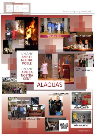 PSPV         ALAQUÀS
PSOE                                          l'Ideal. Alaquàs, juny de 2012




                               AMB L'ESPORT             AMB LA CULTURA
            AMB LES
           NOSTRES
          TRADICIONS



             UN ANY
             AMB EL
             NOSTRE
             POBLE
            UN ANY                                         AMB
                                                           ELS COMERCIANTS
            AMB LA
   AMB
    ELS     NOSTRA
NOSTRES      GENT
  JOVES

                         ALAQUÀS
                                    AMB ELS MAJORS




                                                         MÉS FORMACIÓ
                                                         PER L'OCUPACIÓ




 AMB ELS NOSTRES COL·LECTIUS

                                          AMB LES
                                          NOSTRES        MÉS SEGURETAT
                                           DONES
                                                             www.psoealaquas.es
 