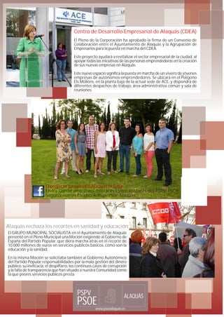 Centro de Desarrollo Empresarial de Alaquàs (CDEA)
                                        El Pleno de la Corporación ha aprobado la firma de un Convenio de
                                        Colaboración entre el Ayuntamiento de Alaquàs y la Agrupación de
                                        Empresarios para la puesta en marcha del CDEA.

                                        Este proyecto ayudará a revitalizar el sector empresarial de la ciudad, al
                                        apoyar todas las iniciativas de las personas emprendedoras en la creación
                                        de sus nuevas empresas en Alaquàs.

                                        Este nuevo espacio significa la puesta en marcha de un vivero de jóvenes
                                        empresas de autónomos emprendedores. Se ubicará en el Polígono
                                        Els Mollons, en la planta baja de la actual sede de ACE, y dispondrá de
                                        diferentes despachos de trabajo, área administrativa común y sala de
                                        reuniones.




                       El projecte socialista d'Alaquàs té futur.
                       Elvira García amb joves militants i simpatitzants del PSPV-PSOE.
                       Segueix-nos en Facebook/Pspv Psoe Alaquàs




Alaquàs rechaza los recortes en sanidad y educación
El GRUPO MUNICIPAL SOCIALISTA en el Ayuntamiento de Alaquàs
presentó en el Pleno Municipal una Moción exigiendo al Gobierno de
España del Partido Popular, que diera marcha atrás en el recorte de
10.000 millones de euros en servicios públicos básicos, como son la
educación y la sanidad.

En la misma Moción se solicitaba también al Gobierno Autonómico
del Partido Popular responsabilidades por la mala gestión del dinero
público, su ineficacia, el despilfarro, los continuos casos de corrupción
y la falta de transparencia que han situado a nuestra Comunidad como
la que peores servicios públicos presta.



                                          PSPV                         ALAQUÀS
                                          PSOE       www.psoealaquas.es
 