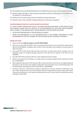  


10. The	
  SELLER	
  informs	
  the	
  BUYER	
  SELLER	
  informs	
  the	
  BUYER	
  when	
  the	
  product	
  will	
  be	
  available	
  for	
  lifting;	
  
11. SELLER	
  supplies	
  SGS	
  Report,	
  Tank	
  Storage	
  Receipt	
  (TSR)	
  and	
  Dip	
  Test	
  Authorization	
  to	
  the	
  BUYER	
  when	
  
       the	
  shipment	
  is	
  at	
  discharge	
  port;	
  
12. BUYER	
  verifies	
  documents,	
  dips	
  and	
  pay	
  immediately	
  by	
  agreed	
  instrument;	
  
13. SELLER	
  transfers	
  Title	
  to	
  BUYER's	
  designated	
  Bank	
  after	
  confirmation	
  of	
  payment;	
  	
  

NON	
  PERFORMANCE	
  PENALTY	
  CLAUSE	
  FOR	
  SPOT	
  OR	
  CONTRACT	
  
IF	
  A	
  PARTY	
  CANNOT	
  PERFORM	
  AND	
  FULFILL	
  THE	
  ABOVE	
  REQUIRED	
  PROCEDURE,	
  AFTER	
  HAVING	
  SIGNED	
  
THE	
   CONTRACT,	
   THERE	
   WILL	
   BE	
   A	
   PENALTY	
   OF	
   2%	
   (TWO	
   PERCENT)	
   OF	
   THE	
   TOTAL	
   SINGLE	
   SHIPMENT	
  
PRICE,	
  PAYABLE	
  TO	
  THE	
  INJURED	
  PARTY,	
  CHARACTERIZED	
  BY	
  THE	
  FOLLOWING	
  SITUATION:	
  
•      SELLER	
  NON-­‐PERFORMANCE	
  OF	
  THE	
  DELIVERIES	
  AS	
  AGREED.	
  
•      BUYER	
   NON-­‐PERFORMANCE	
   OF	
   THE	
   IMPLEMENTATION	
   OF	
   THE	
   BANKING	
   INSTRUMENT	
   OR	
   NON-­‐
       PERFORMANCE	
  OF	
  THE	
  FULL	
  PAYMENT	
  OF	
  THE	
  DELIVERED	
  GOODS	
  AS	
  AGREED	
  IN	
  CONTRACT.	
  
	
  
IMPORTANT	
  NOTE	
  
1.     Please	
  not	
  that	
  the	
  Seller	
  procedures	
  are	
  NOT	
  NEGOTIABLE.	
  
2.     From	
  now	
  on,	
  if	
  an	
  ICPO,	
  LOI,	
  RWA,	
  or	
  BCL	
  is	
  issued	
  and	
  the	
  document	
  is	
  not	
  real,	
  the	
  Seller	
  will	
  inform	
  the	
  
       FBI,	
  ICC,	
  and	
  INTERPOL.	
  In	
  addition,	
  after	
  an	
  FCO	
  is	
  sent	
  to	
  the	
  Buyer,	
  there	
  should	
  be	
  a	
  formal	
  answer	
  to	
  
       Seller	
  from	
  Buyer.	
  
3.     Any	
   issued	
   SCO	
   or	
   FCO	
   will	
   be	
   addressed	
   only	
   to	
   the	
   buyer;	
   no	
   other	
   names	
   will	
   be	
   accepted.	
   In	
   case	
   of	
  
       fraudulent	
   usage,	
   the	
   soliciting	
   company	
   indicated	
   on	
   the	
   FCO	
   will	
   be	
   reported	
   to	
   the	
   FBI,	
   ICC,	
   and	
  
       INTERPOL.	
  
4.     Any	
  offer	
  (SCO,	
  FOC)	
  sent	
  by	
  the	
  seller	
  has	
  7	
  days	
  validity	
  from	
  date	
  of	
  issuing.	
  	
  
5.     If	
   there’s	
   no	
   response	
   from	
   the	
   Buyer	
   in	
   a	
   timely	
   manner,	
   the	
   buying	
   company	
   will	
   be	
   reported	
   to	
   the	
   FBI,	
  
       ICC,	
  and	
  INTERPOL.	
  
6.     When	
   signed	
   by	
   both	
   parties,	
   Full	
   Corporate	
   Offer,	
   Commercial	
   Invoice	
   and	
   Contract	
   are	
   legally	
   binding	
   all	
  
       the	
  parties	
  as	
  per	
  the	
  terms	
  and	
  conditions	
  indicated	
  in	
  these	
  documents.	
  Any	
  non-­‐performing	
  buyer	
  will	
  
       be	
  systematically	
  reporting	
  by	
  the	
  seller	
  to	
  the	
  FBI,	
  ICC,	
  and	
  INTERPOL	
  
7.     Any	
   Buyer,	
   who	
   has	
   not	
   performed	
   according	
   to	
   expectation	
   on	
   Contract,	
   should	
   be	
   notified	
   that	
   in	
   the	
  
       next	
  7	
  days,	
  if	
  Seller	
  do	
  not	
  receive	
  the	
  Instrument,	
  will	
  not	
  no	
  longer	
  keep	
  the	
  Contract	
  open.	
  Seller	
  will	
  do	
  
       all	
  necessary	
  notifications	
  to	
  the	
  respective	
  Authorities	
  that	
  such	
  a	
  Contract	
  will	
  be	
  cancelled	
  between	
  the	
  
       said	
  Buyer	
  and	
  the	
  Seller.	
  




                                                                                                                                                                                                3
PRODUCT	
  PRICE	
  LIST	
  on	
  JULY	
  2012
 
