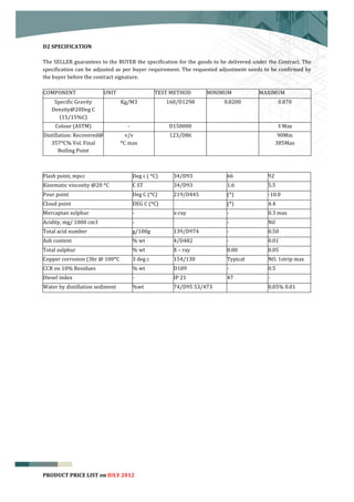  


D2	
  SPECIFICATION	
  
	
  
The	
  SELLER	
  guarantees	
  to	
  the	
  BUYER	
  the	
  specification	
  for	
  the	
  goods	
  to	
  be	
  delivered	
  under	
  the	
  Contract.	
  The	
  
specification	
   can	
   be	
   adjusted	
   as	
   per	
   buyer	
   requirement.	
   The	
   requested	
  adjustment	
   needs	
   to	
   be	
   confirmed	
   by	
  
the	
  buyer	
  before	
  the	
  contract	
  signature.	
  
                                                                                   	
  
 COMPONENT	
                         UNIT	
                              TEST	
  METHOD	
            MINIMUM	
                  MAXIMUM	
  
        Specific	
  Gravity	
                     Kg/M3	
                                   160/D1298	
                0.8200	
                        0.870	
  
       Density@20Deg	
  C	
  
          (15/15%C)	
  
         Colour	
  (ASTM)	
                            -­‐	
                                 D150000	
                            	
                   3	
  Max	
  
 Distillation:	
  Recovered@	
                      v/v	
                                    123/D86	
                            	
                   90Min	
  
    357*C%	
  Vol.	
  Final	
                     *C	
  max	
                                                                                         385Max	
  
        Boiling	
  Point	
  
                                                                                                      	
  
	
  
Flash	
  point,	
  mpcc	
                                        Deg	
  c	
  (	
  *C)	
        34/D93	
                 66	
                92	
  
Kinematic	
  viscosity	
  @20	
  *C	
                            C	
  ST	
                     34/D93	
                 1.6	
  	
           5.5	
  
Pour	
  point	
  	
                                              Deg	
  C	
  (*C)	
            219/D445	
               (*)	
               -­‐10.0	
  
Cloud	
  point	
  	
                                             DEG	
  C	
  (*C)	
            	
                       (*)	
               4.4	
  
Mercaptan	
  sulphur	
  	
                                       -­‐	
                         x-­‐ray	
                -­‐	
               0.3	
  max	
  
Acidity,	
  mg/	
  1000	
  cm3	
                                 -­‐	
                         	
                       -­‐	
               Nil	
  
Total	
  acid	
  number	
  	
                                    g/100g	
                      139/D974	
               -­‐	
               0.50	
  
Ash	
  content	
  	
                                             %	
  wt	
                     4/D482	
  	
             -­‐	
               0.01	
  
Total	
  sulphur	
  	
                                           %	
  wt	
                     X	
  –	
  ray	
  	
      0.00	
              0.05	
  
Copper	
  corrosion	
  (3hr	
  @	
  100*C	
                      3	
  deg	
  c	
               154/130	
                Typical	
           NO.	
  1strip	
  max	
  	
  
CCR	
  on	
  10%	
  Residues	
  	
                               %	
  wt	
                     D189	
                   -­‐	
               0.5	
  
Diesel	
  index	
  	
                                            -­‐	
                         IP	
  21	
               47	
                -­‐	
  
Water	
  by	
  distillation	
  sediment	
  	
                    %wt	
                         74/D95	
  53/473	
       	
                  0.05%	
  0.01	
  
	
  

         	
  




                                                                                                                                                                           4
PRODUCT	
  PRICE	
  LIST	
  on	
  JULY	
  2012
 