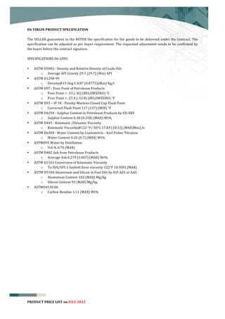  


D6	
  VIRGIN	
  PRODUCT	
  SPECIFICATION	
  
	
  
The	
  SELLER	
  guarantees	
  to	
  the	
  BUYER	
  the	
  specification	
  for	
  the	
  goods	
  to	
  be	
  delivered	
  under	
  the	
  Contract.	
  The	
  
specification	
   can	
   be	
   adjusted	
   as	
   per	
   buyer	
   requirement.	
   The	
   requested	
   adjustment	
   needs	
   to	
   be	
   confirmed	
   by	
  
the	
  buyer	
  before	
  the	
  contract	
  signature.	
  
	
  
SPECIFICATIONS	
  D6	
  LPFO	
  
	
  
• ASTM	
  D5002	
  -­‐	
  Density	
  and	
  Relative	
  Density	
  of	
  Crude	
  Oils	
  
           o Average	
  API	
  Gravity	
  29.7	
  (29.7)	
  (Min)	
  API	
  
• ASTM	
  D1298-­‐99	
  	
                 	
  
           o Density@15	
  Deg	
  C	
  0.87	
  (0.8775)(Max)	
  Kg/t	
  
• ASTM	
  D97	
  -­‐	
  Pour	
  Point	
  of	
  Petroleum	
  Products	
  
           o Pour	
  Point	
  <	
  -­‐33	
  (-­‐36)	
  (BELOWZERO)	
  °C	
  
           o Pour	
  Point	
  <	
  -­‐27.4	
  (-­‐32.8)	
  (BELOWZERO)	
  °F	
  
• ASTM	
  D93	
  –	
  IP	
  34	
  -­‐	
  Pensky-­‐Martens	
  Closed	
  Cup	
  Flash	
  Point	
  
           o Corrected	
  Flash	
  Point	
  117	
  (137)	
  (MIN)	
  °F	
  
• ASTM	
  D4294	
  -­‐	
  Sulphur	
  Content	
  in	
  Petroleum	
  Products	
  by	
  ED-­‐XRF	
  
           o Sulphur	
  Content	
  0.38	
  (0.358)	
  (MAX)	
  Wt%	
  
• ASTM	
  D445	
  -­‐	
  Kinematic	
  /Dynamic	
  Viscosity	
  
           o Kinematic	
  Viscosity@122	
  °F/	
  50°C	
  17.83	
  (18.12)	
  (MAX)Mm2/s	
  
• ASTM	
  D6304	
  -­‐	
  Water	
  Content	
  by	
  Coulometric	
  -­‐	
  Karl	
  Fisher	
  Titration	
  
           o Water	
  Content	
  0.20	
  (0.7)	
  (MAX)	
  Wt%	
  
• ASTMD95	
  Water	
  by	
  Distillation	
  
           o Vol	
  %	
  0.70	
  (MAX)	
  	
  
• ASTM	
  D482	
  Ash	
  from	
  Petroleum	
  Products	
  
           o Average	
  Ash	
  0.279	
  (1.007)	
  (MAX)	
  Wt%	
  
• ASTM	
  D2161	
  Conversion	
  of	
  Kinematic	
  Viscosity	
  
           o To	
  SUS/SFS	
  1	
  Saybolt	
  furoi	
  viscosity	
  122°F	
  10.9SFS	
  (MAX)	
  
• ASTM	
  D5184	
  Aluminium	
  and	
  Silicon	
  in	
  Fuel	
  Oils	
  by	
  ICP-­‐AES	
  or	
  AAS	
  
           o Aluminium	
  Content	
  102	
  (MAX)	
  Mg/kg	
  
           o Silicon	
  Content	
  93	
  (MAX)	
  Mg/kg	
  
• ASTMD4530.06	
  	
  
           o Carbon	
  Residue	
  1.11	
  (MAX)	
  Wt%	
  
	
  
	
  
	
  
	
  
	
  
	
  
	
  




                                                                                                                                                                        6
PRODUCT	
  PRICE	
  LIST	
  on	
  JULY	
  2012
 