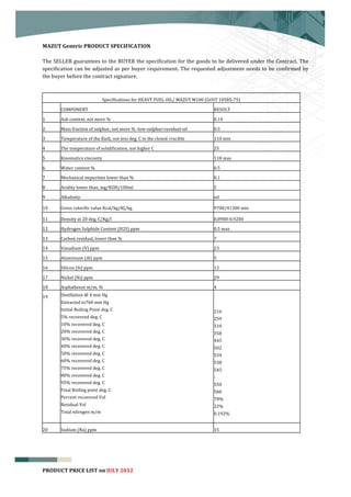  


MAZUT	
  Generic	
  PRODUCT	
  SPECIFICATION	
  
	
  
The	
  SELLER	
  guarantees	
  to	
  the	
  BUYER	
  the	
  specification	
  for	
  the	
  goods	
  to	
  be	
  delivered	
  under	
  the	
  Contract.	
  The	
  
specification	
   can	
   be	
   adjusted	
   as	
   per	
   buyer	
   requirement.	
   The	
   requested	
   adjustment	
   needs	
   to	
   be	
   confirmed	
   by	
  
the	
  buyer	
  before	
  the	
  contract	
  signature.	
  
	
  


                                             Specifications	
  for	
  HEAVY	
  FUEL	
  OIL/	
  MAZUT	
  M100	
  (GOST	
  10585-­‐75)	
  

	
  	
     COMPONENT	
  	
                                                                                            RESULT	
  	
  

1	
        Ash	
  content,	
  not	
  more	
  %	
                                                                      0.14	
  

2	
        Mass	
  fraction	
  of	
  sulphur,	
  not	
  more	
  %	
  -­‐low-­‐sulphur-­‐residual-­‐oil	
              0.5	
  

3	
        Temperature	
  of	
  the	
  flash,	
  not	
  less	
  deg.	
  C	
  in	
  the	
  closed	
  crucible	
        110	
  min	
  

4	
        The	
  temperature	
  of	
  solidification,	
  not	
  higher	
  C	
                                        25	
  

5	
        Kinematics	
  viscosity	
                                                                                  118	
  max	
  

6	
        Water	
  content	
  %	
                                                                                    0.5	
  

7	
        Mechanical	
  impurities	
  lower	
  than	
  %	
                                                           0.1	
  

8	
        Acidity	
  lower	
  than,	
  mg/KOH/100ml	
                                                                5	
  

9	
        Alkalinity	
                                                                                               nil	
  

10	
       Gross	
  calorific	
  value	
  Kcal/kg/KJ/kg	
                                                             9700/41300	
  min	
  

11	
       Density	
  at	
  20	
  deg.	
  C/Kg/l	
                                                                    0.8900-­‐0.9200	
  

12	
       Hydrogen	
  Sulphide	
  Content	
  (H2S)	
  ppm	
                                                          0.5	
  max	
  

13	
       Carbon	
  residual,	
  lower	
  than	
  %	
                                                                7	
  

14	
       Vanadium	
  (V)	
  ppm	
                                                                                   23	
  

15	
       Aluminium	
  (Al)	
  ppm	
                                                                                 5	
  

16	
       Silicon	
  (Si)	
  ppm	
                                                                                   12	
  

17	
       Nickel	
  (Ni)	
  ppm	
                                                                                    29	
  

18	
       Asphaltense	
  m/m,	
  %	
                                                                                 4	
  

19	
       Distillation	
  @	
  4	
  mm	
  Hg	
                                                                       	
  	
  
           Extracted	
  to760	
  mm	
  Hg	
                                                                           	
  	
  
           Initial	
  Boiling	
  Point	
  deg.	
  C	
                                                                 216	
  
           5%	
  recovered	
  deg.	
  C	
                                                                             259	
  
           10%	
  recovered	
  deg.	
  C	
                                                                            310	
  
           20%	
  recovered	
  deg.	
  C	
                                                                            358	
  
           30%	
  recovered	
  deg.	
  C	
                                                                            445	
  
           40%	
  recovered	
  deg.	
  C	
                                                                            502	
  
           50%	
  recovered	
  deg.	
  C	
                                                                            534	
  
           60%	
  recovered	
  deg.	
  C	
                                                                            538	
  
           75%	
  recovered	
  deg.	
  C	
                                                                            545	
  
           80%	
  recovered	
  deg.	
  C	
                                                                            -­‐	
  
           95%	
  recovered	
  deg.	
  C	
                                                                            550	
  
           Final	
  Boiling	
  point	
  deg.	
  C	
                                                                   560	
  
           Percent	
  recovered	
  Vol	
                                                                              78%	
  
           Residual	
  Vol	
                                                                                          22%	
  
           Total	
  nitrogen	
  m/m	
                                                                                 0.192%	
  


20	
       Sodium	
  (Na)	
  ppm	
                                                                                    15	
  


	
  


                                                                                                                                                                        7
PRODUCT	
  PRICE	
  LIST	
  on	
  JULY	
  2012
 