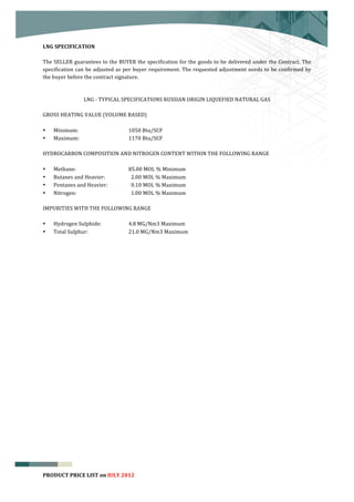  


LNG	
  SPECIFICATION	
  	
  
	
  
The	
  SELLER	
  guarantees	
  to	
  the	
  BUYER	
  the	
  specification	
  for	
  the	
  goods	
  to	
  be	
  delivered	
  under	
  the	
  Contract.	
  The	
  
specification	
   can	
   be	
   adjusted	
   as	
   per	
   buyer	
   requirement.	
   The	
   requested	
   adjustment	
   needs	
   to	
   be	
   confirmed	
   by	
  
the	
  buyer	
  before	
  the	
  contract	
  signature.	
  
	
  

                 LNG	
  -­‐	
  TYPICAL	
  SPECIFICATIONS	
  RUSSIAN	
  ORIGIN	
  LIQUEFIED	
  NATURAL	
  GAS	
  
	
  
GROSS	
  HEATING	
  VALUE	
  (VOLUME	
  BASED)	
  
	
  
• Minimum:	
   	
                 	
        1050	
  Btu/SCF	
  	
  
• Maximum:	
   	
                 	
        1170	
  Btu/SCF	
  
     	
  
HYDROCARBON	
  COMPOSITION	
  AND	
  NITROGEN	
  CONTENT	
  WITHIN	
  THE	
  FOLLOWING	
  RANGE	
  
	
  
• Methane:	
   	
                 	
        85.00	
  MOL	
  %	
  Minimum	
  	
  
• Butanes	
  and	
  Heavier:	
   	
         	
  	
  2.00	
  MOL	
  %	
  Maximum	
  
• Pentanes	
  and	
  Heavier:	
             	
  	
  0.10	
  MOL	
  %	
  Maximum	
  
• Nitrogen:	
   	
                	
        	
  	
  1.00	
  MOL	
  %	
  Maximum	
  
     	
  
IMPURITIES	
  WITH	
  THE	
  FOLLOWING	
  RANGE	
  
	
  
• Hydrogen	
  Sulphide:	
   	
              4.8	
  MG/Nm3	
  Maximum	
  	
  
• Total	
  Sulphur:	
             	
        21.0	
  MG/Nm3	
  Maximum	
  
	
  




                                                                                                                                                                        8
PRODUCT	
  PRICE	
  LIST	
  on	
  JULY	
  2012
 