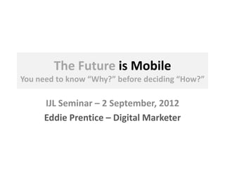 The Future is Mobile
You need to know “Why?” before deciding “How?”
IJL Seminar – 2 September, 2012
Eddie Prentice – Digital Marketer
 