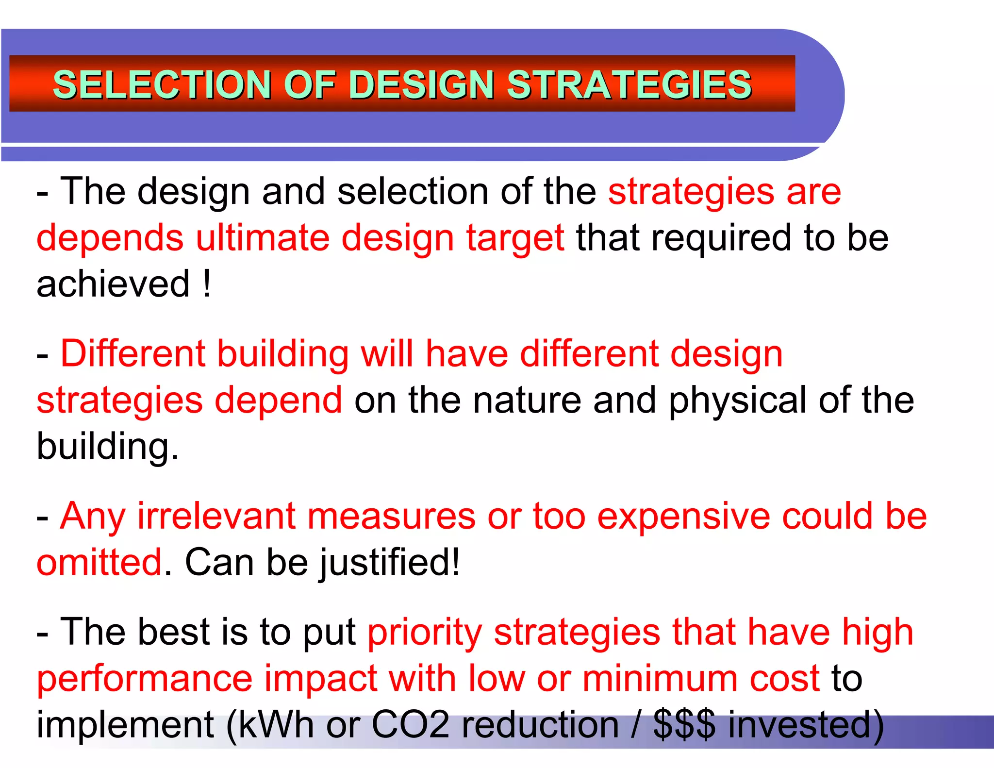 SELECTION OF DESIGN STRATEGIES

- The design and selection of the strategies are
depends ultimate design target that required to be
achieved !
- Different building will have different design
strategies depend on the nature and physical of the
building.
- Any irrelevant measures or too expensive could be
omitted. Can be justified!
- The best is to put priority strategies that have high
performance impact with low or minimum cost to
implement (kWh or CO2 reduction / $$$ invested)
 