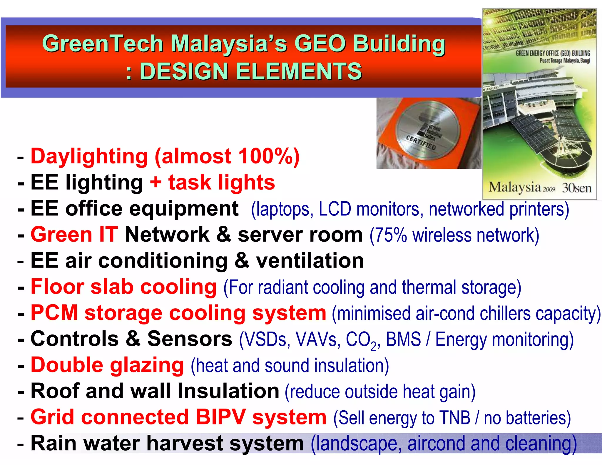 GreenTech Malaysia’s GEO Building
        : DESIGN ELEMENTS


- Daylighting (almost 100%)
- EE lighting + task lights
- EE office equipment (laptops, LCD monitors, networked printers)
- Green IT Network & server room (75% wireless network)
- EE air conditioning & ventilation
- Floor slab cooling (For radiant cooling and thermal storage)
- PCM storage cooling system (minimised air-cond chillers capacity)
- Controls & Sensors (VSDs, VAVs, CO2, BMS / Energy monitoring)
- Double glazing (heat and sound insulation)
- Roof and wall Insulation (reduce outside heat gain)
- Grid connected BIPV system (Sell energy to TNB / no batteries)
- Rain water harvest system (landscape, aircond and cleaning)
 
