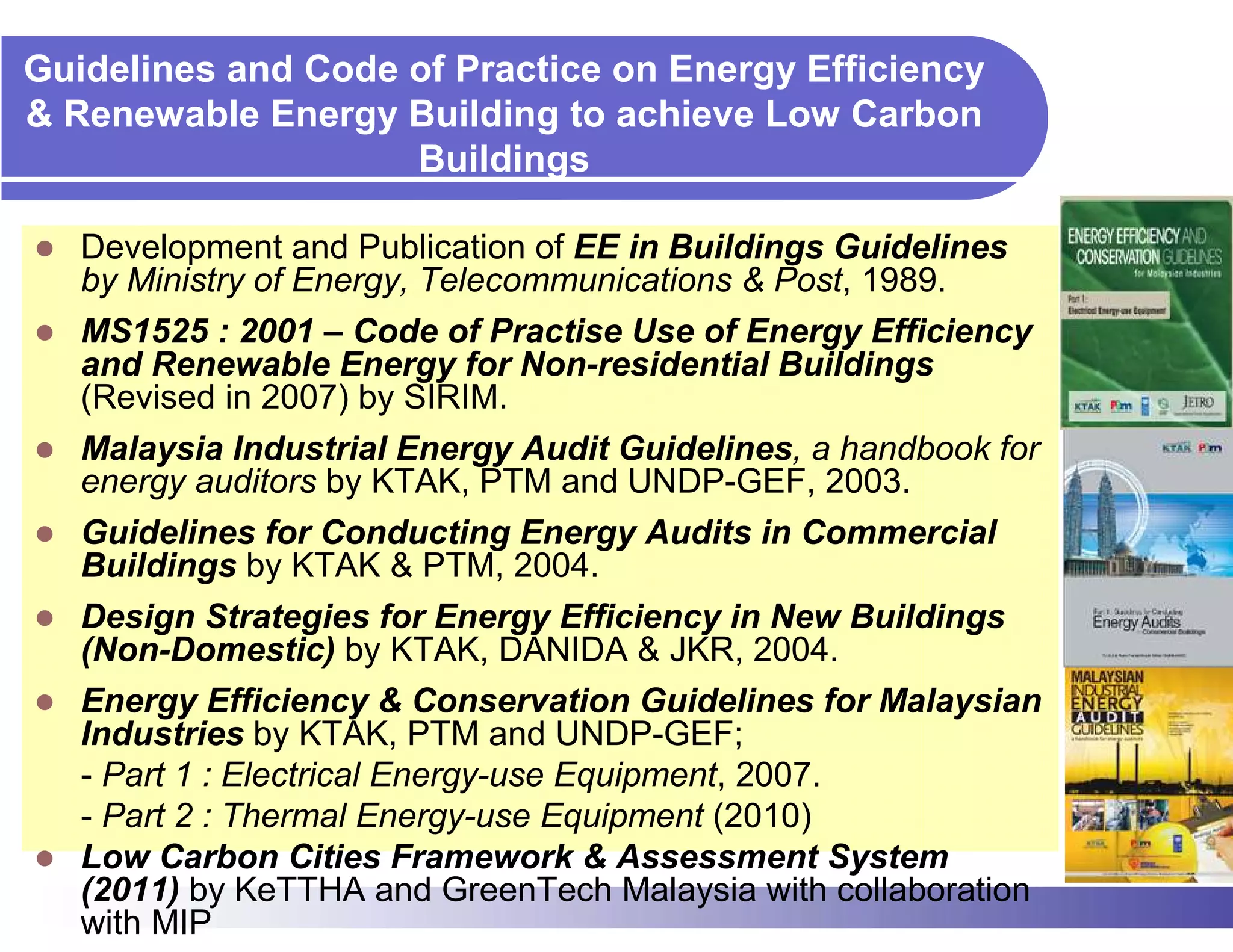 Guidelines and Code of Practice on Energy Efficiency
& Renewable Energy Building to achieve Low Carbon
                    Buildings

   Development and Publication of EE in Buildings Guidelines
   by Ministry of Energy, Telecommunications & Post, 1989.
   MS1525 : 2001 – Code of Practise Use of Energy Efficiency
   and Renewable Energy for Non-residential Buildings
   (Revised in 2007) by SIRIM.
   Malaysia Industrial Energy Audit Guidelines, a handbook for
   energy auditors by KTAK, PTM and UNDP-GEF, 2003.
   Guidelines for Conducting Energy Audits in Commercial
   Buildings by KTAK & PTM, 2004.
   Design Strategies for Energy Efficiency in New Buildings
   (Non-Domestic) by KTAK, DANIDA & JKR, 2004.
   Energy Efficiency & Conservation Guidelines for Malaysian
   Industries by KTAK, PTM and UNDP-GEF;
   - Part 1 : Electrical Energy-use Equipment, 2007.
   - Part 2 : Thermal Energy-use Equipment (2010)
   Low Carbon Cities Framework & Assessment System
   (2011) by KeTTHA and GreenTech Malaysia with collaboration
   with MIP
 